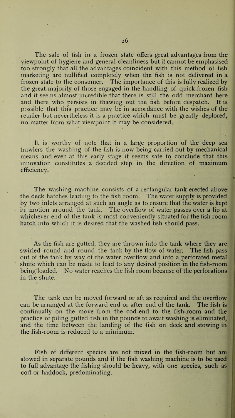 The sale of fish in a frozen state offers great advantages from the viewpoint of hygiene and general cleanliness but it cannot be emphasised too strongly that all the advantages coincident with this method of fish marketing are nullified completely when the fish is not delivered in a frozen state to the consumer. The importance of this is fully realized by the great majority of those engaged in the handling of quick-frozen fish and it seems almost incredible that there is still the odd merchant here and there who persists in thawing out the fish before despatch. It is possible that this practice may be in accordance with the wishes of the retailer but nevertheless it is a practice which must be greatly deplored, no matter from what viewpoint it may be considered. It is worthy of note that in a large proportion of the deep sea trawlers the washing of the fish is now being carried out by mechanical means and even at this early stage it seems safe to conclude that this innovation constitutes a decided step in the direction of maximum efficiency. The washing machine consists of a rectangular tank erected above the deck hatches leading to the fish room. The water supply is provided by two inlets arranged at such an angle as to ensure that the water is kept in motion around the tank. The overflow of water passes over a lip at whichever end of the tank is most conveniently situated for the fish room hatch into which it is desired that the washed fish should pass. As the fish are gutted, they are thrown into the tank where they are swirled round and round the tank by the flow of water. The fish pass out of the tank by way of the water overflow and into a perforated metal shute which can be made to lead to any desired position in the fish-room being loaded. No water reaches the fish room because of the perforations in the shute. The tank can be moved forward or aft as required and the overflow can be arranged at the forward end or after end of the tank. The fish is continually on the move from the cod-end to the fish-room and the practice of piling gutted fish in the pounds to await washing is eliminated, and the time between the landing of the fish on deck and stowing in the fish-room is reduced to a minimum. Fish of different species are not mixed in the fish-room but are stowed in separate pounds and if the fish washing machine is to be used to full advantage the fishing should be heavy, with one species, such as cod or haddock, predominating.