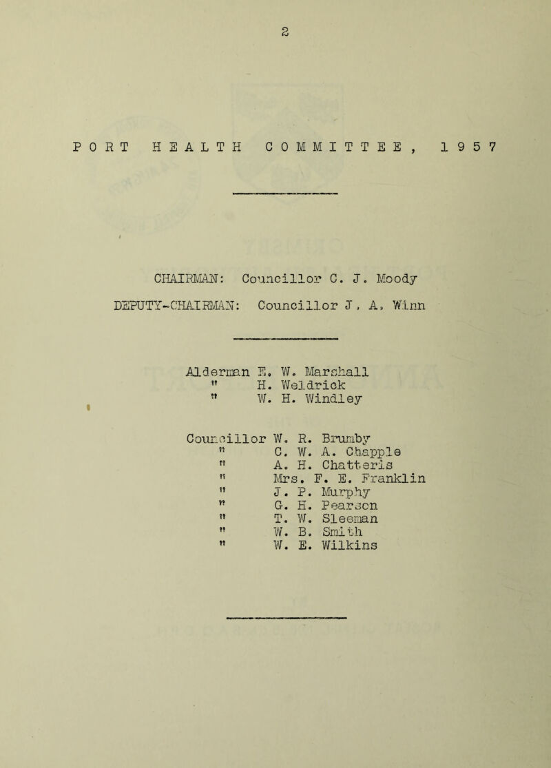 PORT HEALTH COMMITTEE, 1957 CHAIRMAN: Councillor C. I. Moody DEPUTY-CHAIRMAN: Councillor J, A, Winn Aide naan E. W. Marshall  H. Weldrick w W. H. Windley Councillor W. R. Brumby tt C. w. A. Chappie tt A. H. Chatteris ?? Mrs. F. E. Franklin tt J. P. Murphy t» G. K. Pearson tt T. W. Sleernan tt W. B. Smi th tt W. E. Wilkins