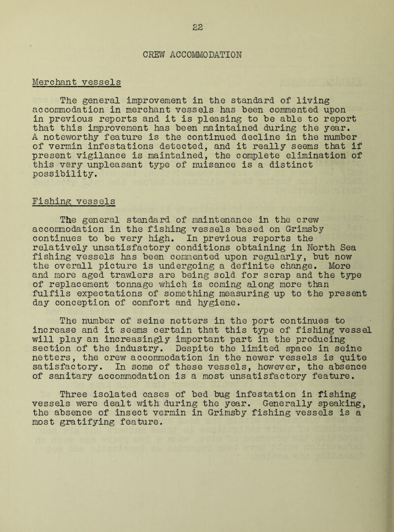 CREW ACCOMMODATION Merchant vessels The general improvement in the standard of living accommodation in merchant vessels has been commented upon in previous reports and it is pleasing to be able to report that this improvement has been maintained during the year. A noteworthy feature is the continued decline in the number of vermin infestations detected, and it really seems that if present vigilance is maintained, the complete elimination of this very unpleasant type of nuisance is a distinct possibility. Fishing vessels The general standard of maintenance in the crew accommodation in the fishing vessels based on Grimsby continues to be very high. In previous reports the relatively unsatisfactory conditions obtaining in North Sea fishing vessels has been commented upon regularly, but now the overall picture is undergoing a definite change. More and more aged trawlers are being sold for scrap and the type of replacement tonnage which is coming along more than fulfils expectations of something measuring up to the present day conception of comfort and hygiene. The number of seine netters in the port continues to increase and it seems certain that this type of fishing vessel will play an increasingly important part in the producing section of the industry. Despite the limited space in seine netters, the crew accommodation in the newer vessels is quite satisfactory. In some of these vessels, however, the absence of sanitary accommodation is a most unsatisfactory feature. Three isolated cases of bed bug infestation in fishing vessels were dealt with during the year. Generally speaking, the absence of insect vermin in Grimsby fishing vessels is a most gratifying feature.