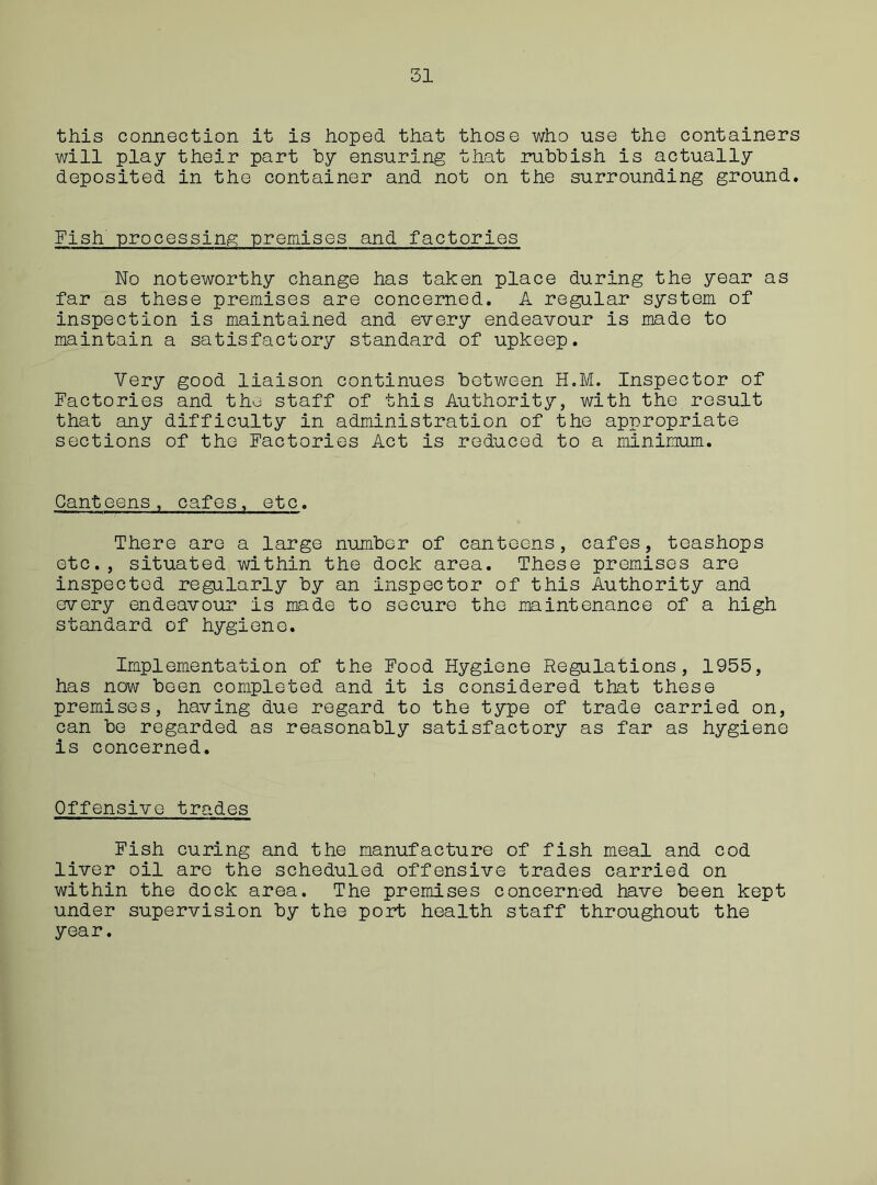 this connection it is hoped that those who use the containers will play their part by ensuring that rubbish is actually deposited in the container and not on the surrounding ground. Fish processing premises and factories No noteworthy change has taken place during the year as far as these premises are concerned. A regular system of inspection is maintained and every endeavour is made to maintain a satisfactory standard of upkeep. Very good liaison continues between H.M. Inspector of Factories and the staff of this Authority, with the result that any difficulty in administration of the appropriate sections of the Factories Act is reduced to a minimum. Canteens, cafes, etc. There are a large number of canteens, cafes, teashops etc., situated within the dock area. These premises are inspected regularly by an inspector of this Authority and every endeavour is made to secure the maintenance of a high standard of hygiene. Implementation of the Food Hygiene Regulations, 1955, has now been completed and it is considered that these premises, having due regard to the type of trade carried on, can be regarded as reasonably satisfactory as far as hygiene is concerned. Offensive trades Fish curing and the manufacture of fish meal and cod liver oil are the scheduled offensive trades carried on within the dock area. The premises concerned have been kept under supervision by the port health staff throughout the year.