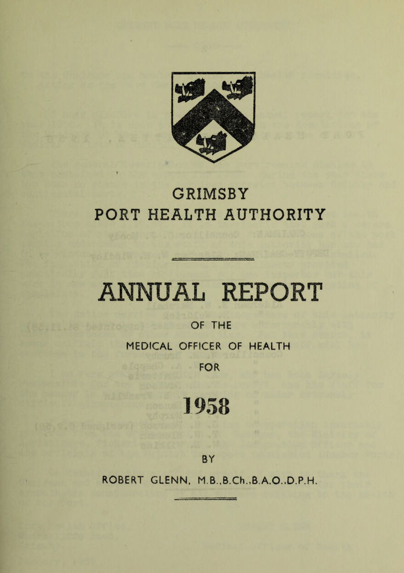 GRIMSBY PORT HEALTH AUTHORITY ANNUAL REPORT OF THE MEDICAL OFFICER OF HEALTH FOR ] 958 BY ROBERT GLENN, M.B.,B.Ch.,B.A.O.lD.P.H.