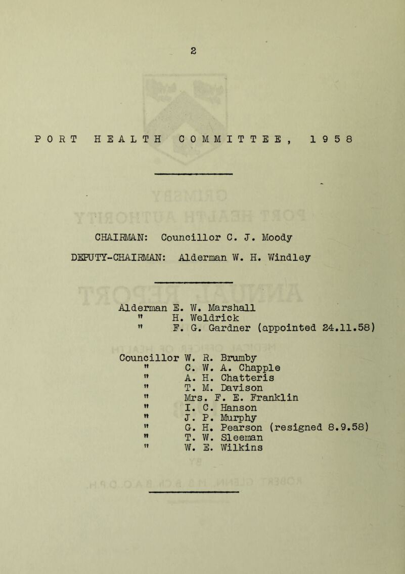 PORT HEALTH COMMITTEE, 1958 CHAIRMAN: Councillor C. 1. Moody DEPUTY-CHAIRMAN: Alderman W. H. Windley Alderman E. W. Marshall  H. Weldrick ” F. G. Gardner (appointed 24.11.58) Councillor W. R. Brumhy  C. W. A. Chappie  A. H. Chatteris ” T. M. Davison  Mrs. F. E. Franklin  I. C. Hanson ” I. P. Murphy ” G. H. Pearson (resigned 8.9.58) w T. W. Sleeman M W. E. Wilkins