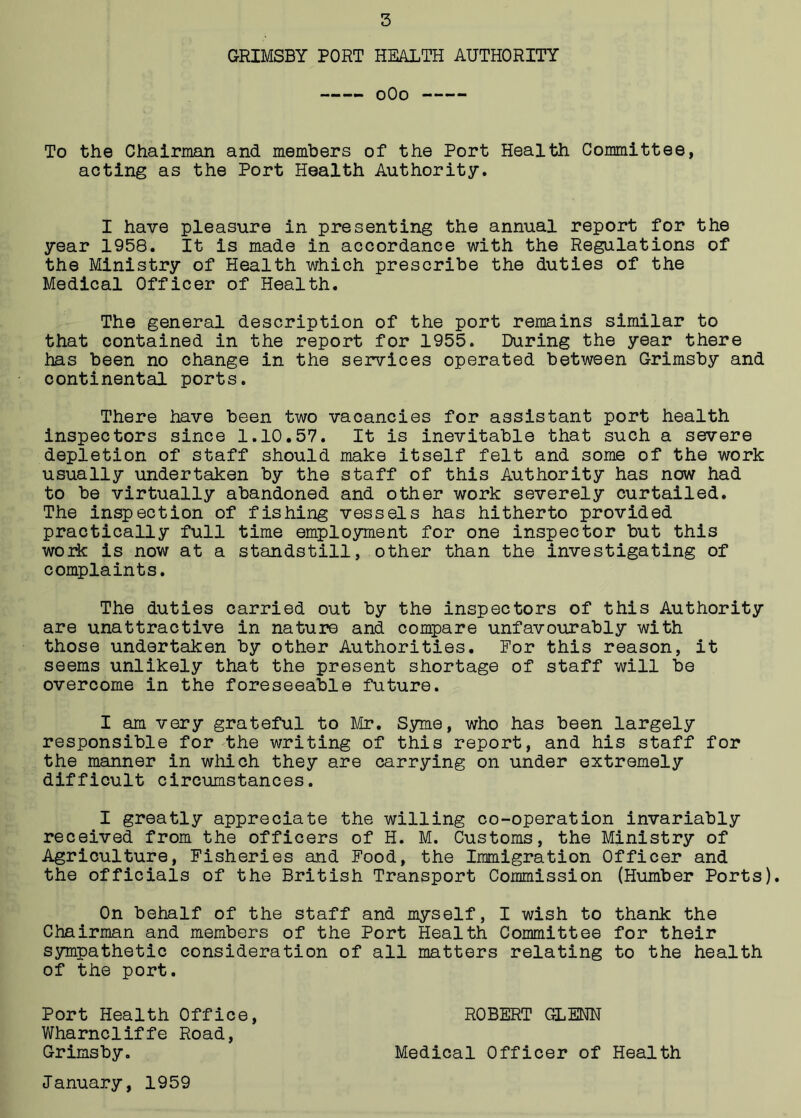 GRIMSBY PORT HEALTH AUTHORITY 0O0 To the Chairman and members of the Port Health Committee, acting as the Port Health Authority. I have pleasure in presenting the annual report for the year 1958. It is made in accordance with the Regulations of the Ministry of Health which prescribe the duties of the Medical Officer of Health. The general description of the port remains similar to that contained in the report for 1955. During the year there has been no change in the services operated between Grimsby and continental ports. There have been two vacancies for assistant port health inspectors since 1.10.57. It is inevitable that such a severe depletion of staff should make itself felt and some of the work usually undertaken by the staff of this Authority has now had to be virtually abandoned and other work severely curtailed. The inspection of fishing vessels has hitherto provided practically full time employment for one inspector but this work is now at a standstill, other than the investigating of complaints. The duties carried out by the inspectors of this Authority are unattractive in nature and compare unfavourably with those undertaken by other Authorities. For this reason, it seems unlikely that the present shortage of staff will be overcome in the foreseeable future. I am very grateful to Mr. Syme, who has been largely responsible for the writing of this report, and his staff for the manner in which they are carrying on under extremely difficult circumstances. I greatly appreciate the willing co-operation invariably received from the officers of H. M. Customs, the Ministry of Agriculture, Fisheries and Food, the Immigration Officer and the officials of the British Transport Commission (Humber Ports). On behalf of the staff and myself, I wish to thank the Chairman and members of the Port Health Committee for their sympathetic consideration of all matters relating to the health of the port. Port Health Office, ROBERT GLENN Wharncliffe Road, Grimsby. Medical Officer of Health January, 1959