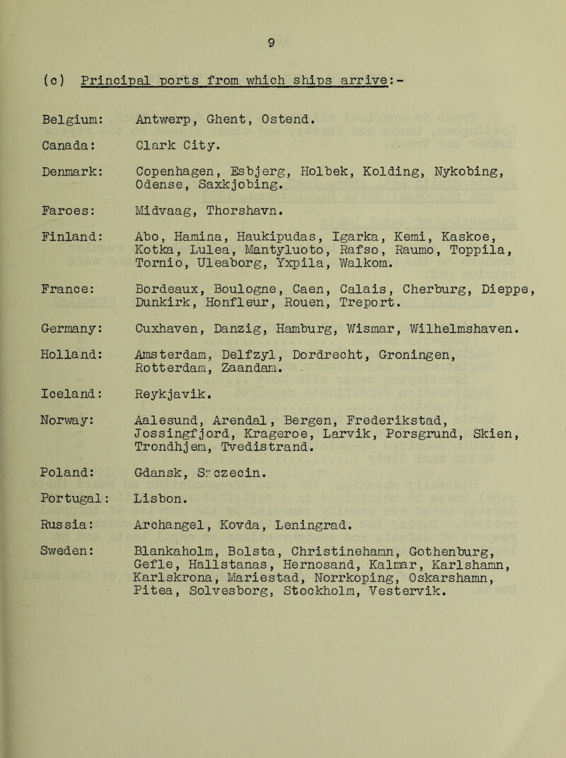 (c) Principal ports from which ships arrive:- Belgium: Antwerp, Ghent, Ostend. Canada: Clark City. Denmark: Copenhagen, Esbjerg, Holbek, Holding, Nykobing, Odense, Saxkjobing. Faroes: Midvaag, Thorshavn. Finland: Abo, Hamina, Haukipudas, Igarka, Kemi, Kaskoe, Kotka, Lulea, Mantyluoto, Rafso, Raumo, Toppila, Tornio, Uleaborg, Yxpila, Walkom. France: Bordeaux, Boulogne, Caen, Calais, Cherburg, Dieppe, Dunkirk, Honfleur, Rouen, Treport. Germany: Cuxhaven, Danzig, Hamburg, Wismar, Wilhelmshaven. Holland: Amsterdam, Delfzyl, Dordrecht, Groningen, Rotterdam, Zaandam. Iceland: Reykjavik. Norway: Aalesund, Arendal, Bergen, Frederikstad, Jossingfjord, Krageroe, Larvik, Porsgrund, Skien, Trondhjem, Tvedistrand. Poland: Gdansk, Srczecin. Portugal: Lisbon. Russia: Archangel, Kovda, Leningrad. Sweden: Blankaholm, Bolsta, Christinehamn, Gothenburg, Gefle, Hallstanas, Hernosand, Kalmar, Karlshamn, Karlskrona, Mariestad, Norrkoping, Oskarshamn, Pitea, Solvesborg, Stockholm, Vestervik.