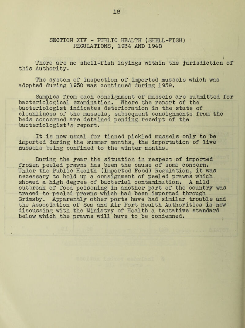 SECTION XIV - PUBLIC HEALTH (SHELL-FISH) REGULATIONS, 1934 AND 1948 There are no shell-fish layings within the jurisdiction of this Authority. The system of inspection of imported mussels which was adopted during 1950 was continued during 1959. Samples from each consignment of mussels are submitted for bacteriological examination. Where the report of the bacteriologist indicates deterioration in the state of cleanliness of the mussels, subsequent consignments from the beds concerned are detained pending receipt of the bacteriologists report. It is now usual for tinned pickled mussels only to be imported during the summer months, the importation of live mussels being confined to the winter months. During the year the situation in respect of imported frozen peeled prawns has been the cause of some concern. Under the Public Health (Imported Food) Regulation, it was necessary to hold up a consignment of peeled prawns which showed a high degree of bacterial contamination. A mild outbreak of food poisoning in another part of the country was traced to peeled prawns which had been imported through Grimsby. Apparently other ports have had similar trouble and the Association of Sea and Air Port Health Authorities is now discussing with the Ministry of Health a tentative standard below which the prawns will have to be condemned.