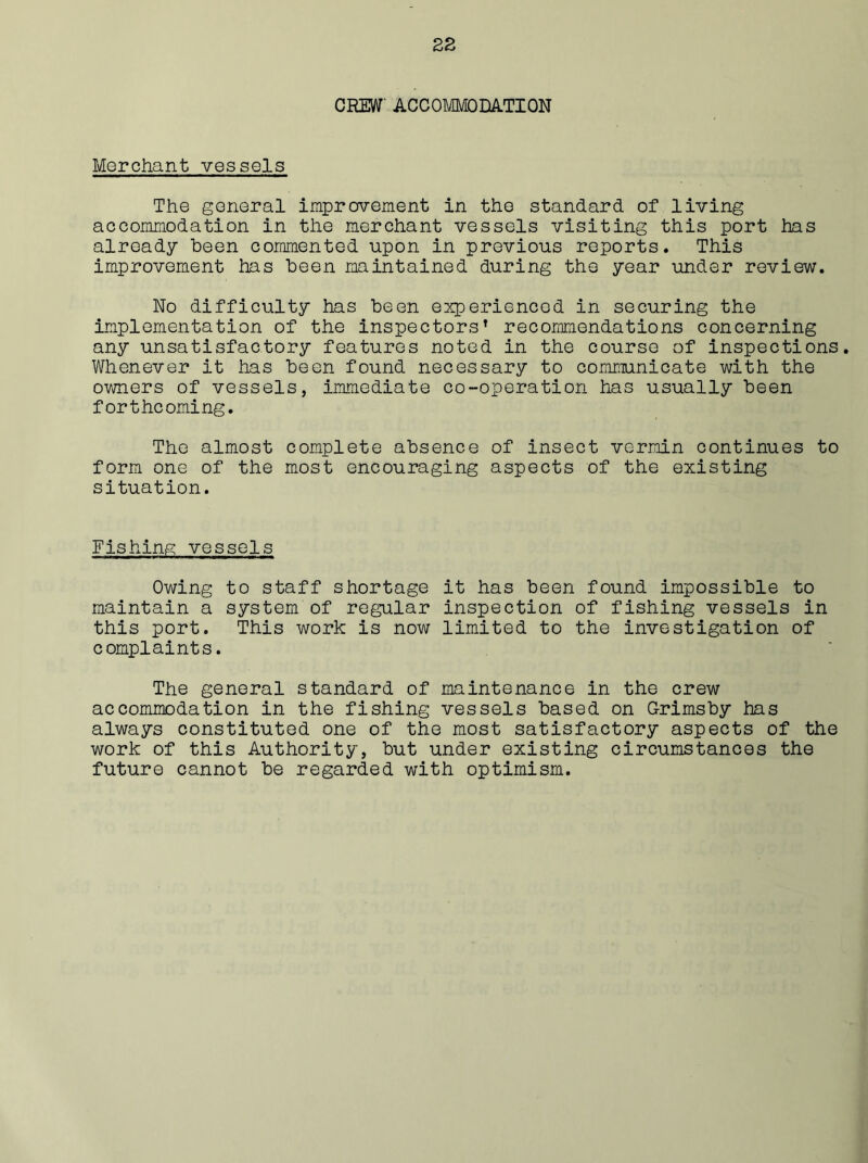 CREW' ACCOMMODATION Merchant vessels The general improvement in the standard of living accommodation in the merchant vessels visiting this port has already been commented upon in previous reports. This improvement has been maintained during the year under review. No difficulty has been experienced in securing the implementation of the inspectors’ recommendations concerning any unsatisfactory features noted in the course of inspections. Whenever it has been found necessary to communicate with the owners of vessels, immediate co-operation has usually been forthcoming. The almost complete absence of insect vermin continues to form one of the most encouraging aspects of the existing situation. Fishing vessels Owing to staff shortage it has been found impossible to maintain a system of regular inspection of fishing vessels in this port. This work is now limited to the investigation of complaints. The general standard of maintenance in the crew accommodation in the fishing vessels based on Grimsby has always constituted one of the most satisfactory aspects of the work of this Authority, but under existing circumstances the future cannot be regarded with optimism.
