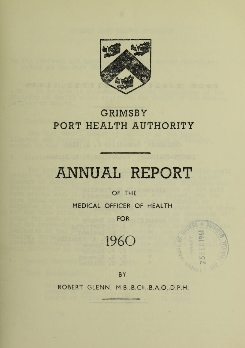 GRIMSBY PORT HEALTH AUTHORITY ANNUAL REPORT OF THE MEDICAL OFFICER OF HEALTH FOR 1960 m BY ROBERT GLENN. M.B.,B.Ch.,B.A.O.,D.P.H. I96t1