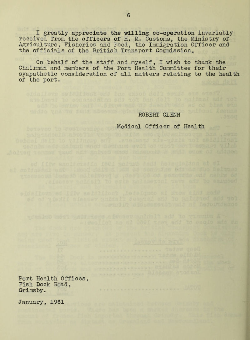 I greatly appreciate the willing co-operation invariably received from the officers of H. M. Customs, the Ministry of Agriculture, Fisheries and Food, the Immigration Officer and the officials of the British Transport Commission. On behalf of the staff and myself, I wish, to thank the Chairman and members of the Port Health Committee for their sympathetic consideration of all matters relating to the health of the port. ROBERT GLENN Medical Officer of Health Port Health Offices, Fish Dock Road, Grimsby. January, 1961