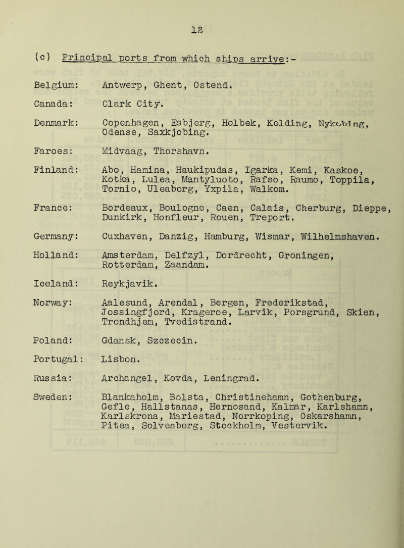 (c) Principal ports from which ships arrive:- Belgium: Antwerp, Ghent, Ostend. Canada: Clark City. Denmark: Copenhagen, Esbjerg, Holbek, Holding, Nykoblng, Odense, Saxkjobing. Faroes: Midvaag, Thorshavn. Finland: Abo, Hamina, Haukipudas, Igarka, Kemi, Kaskoe, Kotka, Lulea, Mantyluoto, Rafso, Raumo, Toppila, Tornio, Uleaborg, Yxpila, Walkom. France: Bordeaux, Boulogne, Caen, Calais, Cherburg, Dieppe, Dunkirk, Honfleur, Rouen, Treport. Germany: Cuxhaven, Danzig, Hamburg, Wismar, Wilhelmshaven. Holland: Amsterdam, Delfzyl, Dordrecht, Groningen, Rotterdam, Zaandam. Iceland: Reykjavik. Norway: Aalesund, Arendal, Bergen, Frederikstad, Jossingfjord, Krageroe, Larvik, Porsgrund, Skien, Trondhjem, Tvedistrand. Poland: Gdansk, Szczecin. Portugal: Lisbon. Rus sia: Archangel, Kovda, Leningrad. Sweden: Blankaholm, Bolsta, Christinehamn, Gothenburg, Gefle, Hallstanas, Hernosand, Kalmar, Karlshamn, Karlskrona, Mariestad, Norrkoping, Oskarshamn, Pitea, Solvesborg, Stockholm, Vestervik.