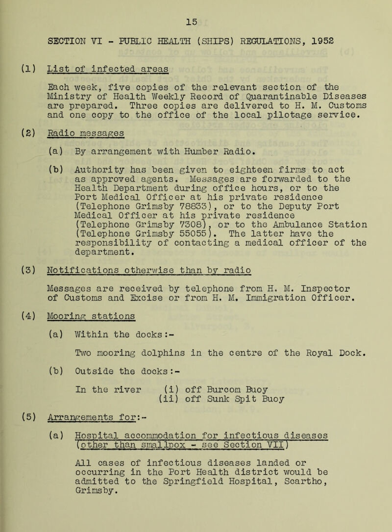 SECTION VI - PUBLIC HEALTH (SHIPS) REGULATIONS, 1952 (1) List of Infected areas Each week, five copies of the relevant section of the Ministry of Health Weekly Record of Quaranfinable Diseases are prepared. Three copies are delivered to H. M. Customs and one copy to the office of the local pilotage service. (2) Radio messages (a) By arrangement with Humber Radio. (b) Authority has been given to eighteen firms to act as approved agents. Messages are forwarded to the Health Department during office hours, or to the Port Medical Officer at his private residence (Telephone Grimsby 78833), or to the Deputy Port Medical Officer at his private residence (Telephone Grimsby 7308), or to the Ambulance Station (Telephone Grimsby 55055). The latter have the responsibility of contacting a medical officer of the department. (3) Notifications otherwise than by radio Messages are received by telephone from H. M. Inspector of Customs and Excise or from H. M. Immigration Officer. (4) Mooring stations (a) Within the docks Two mooring dolphins in the centre of the Royal Dock. (b) Outside the docks:- In the river (i) off Burcom Buoy (ii) off Sunk Spit Buoy (5) Arrangements for:- (a) Hospital accommodation for infectious diseases Tother than smallpox - see Section VII) All cases of infectious diseases landed or occurring in the Port Health district would be admitted to the Springfield Hospital, Scartho, Grimsby.