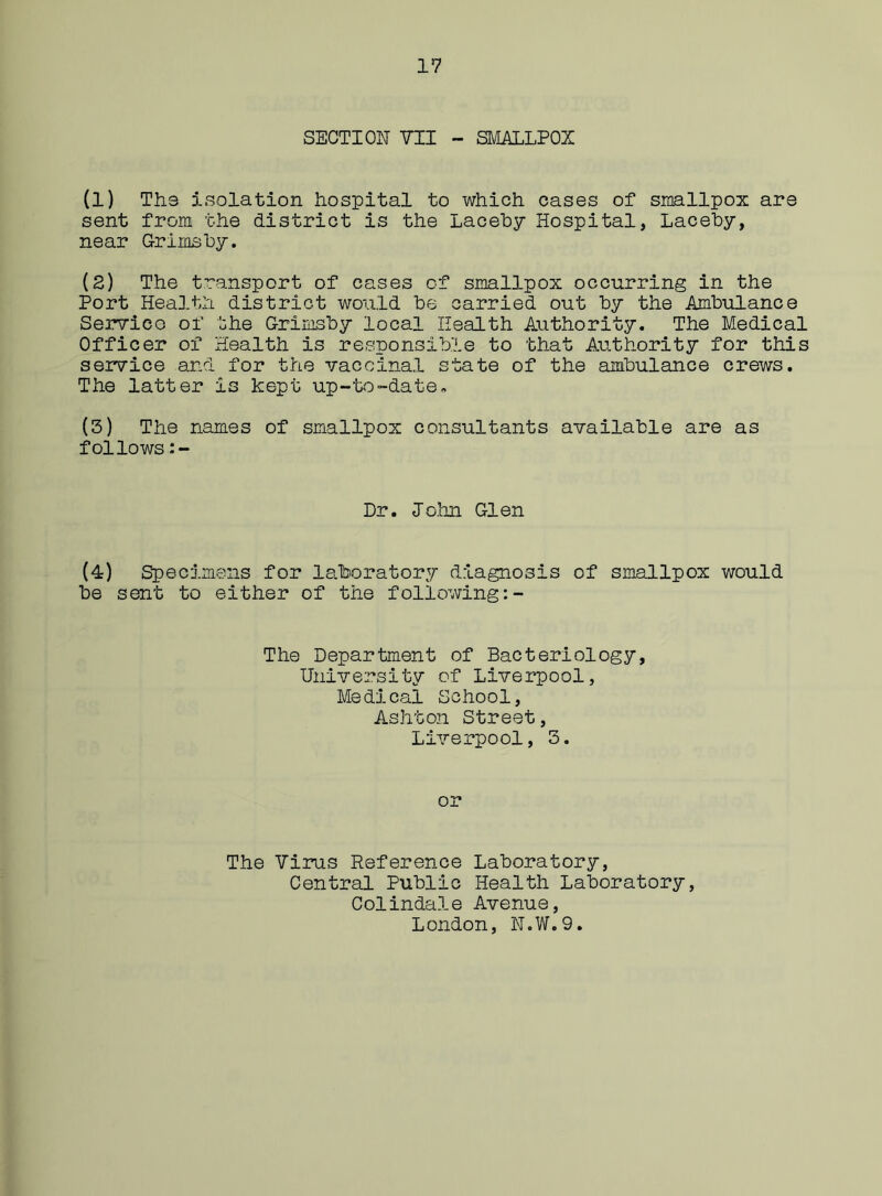 SECTION VII - SMALLPOX (1) Ths isolation hospital to which cases of smallpox are sent from the district is the Laceby Hospital, Laceby, near Grimsby. (2) The transport of cases of smallpox occurring in the Port Health district would be carried out by the Ambulance Service of the Grimsby local Health Authority. The Medical Officer of Health is responsible to that Authority for this service and for the vaccinal state of the ambulance crews. The latter is kept up-to-date, (3) The names of smallpox consultants available are as follows Dr. John Glen (4) Specimens for laboratory diagnosis of smallpox would be sent to either of the following The Department of Bacteriology, University of Liverpool, Medical School, Ashton Street, Liverpool, 3. or The Virus Reference Laboratory, Central Public Health Laboratory, Colindale Avenue, London, N.W.9.