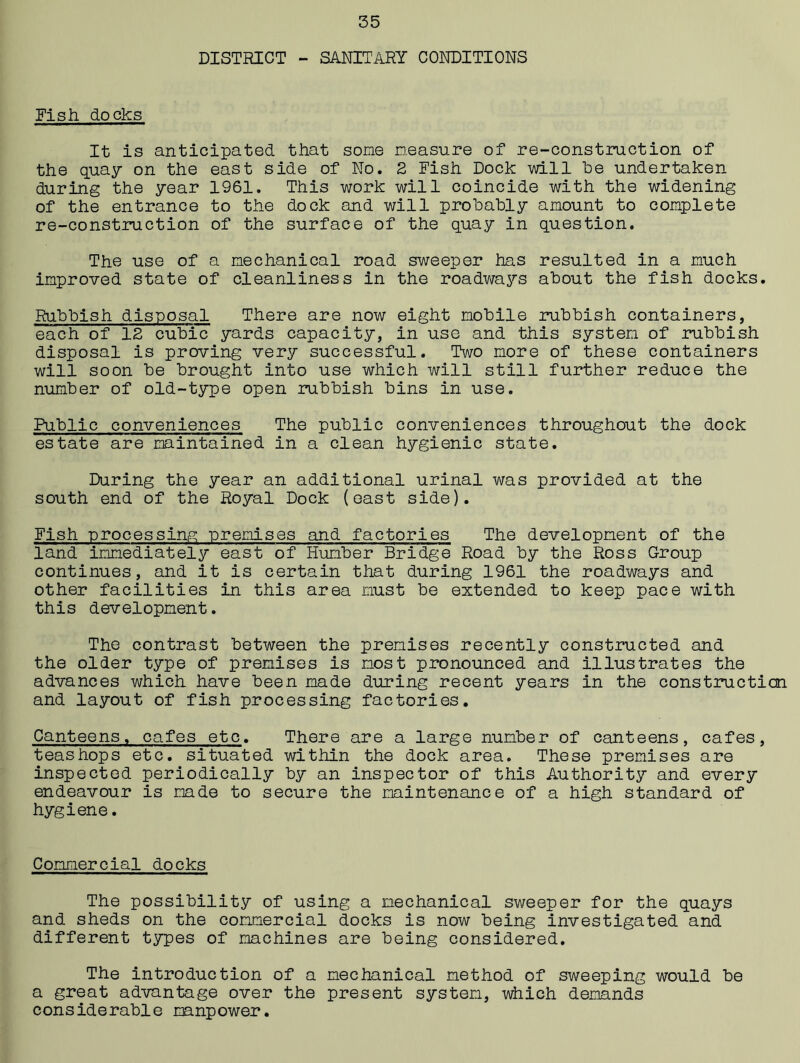 DISTRICT - SANITARY CONDITIONS Nish docks It is anticipated that some measure of re-construction of the quay on the east side of No. 2 Fish Dock will he undertaken during the year 1961. This work will coincide with the widening of the entrance to the dock and will probably amount to complete re-construction of the surface of the quay in question. The use of a mechanical road sweeper has resulted in a much improved state of cleanliness in the roadways about the fish docks. Rubbish disposal There are now eight mobile rubbish containers, each of 12 cubic yards capacity, in use and this system of rubbish disposal is proving very successful. Two more of these containers will soon be brought into use which will still further reduce the number of old-type open rubbish bins in use. Public conveniences The public conveniences throughout the dock estate are maintained in a clean hygienic state. During the year an additional urinal was provided at the south end of the Royal Dock (east side). Fish processing premises and factories The development of the land immediately east of Humber Bridge Road by the Ross Group continues, and it is certain that during 1961 the roadways and other facilities in this area must be extended to keep pace with this development. The contrast between the premises recently constructed and the older type of premises is most pronounced and illustrates the advances which have been made during recent years in the construction and layout of fish processing factories. Canteens, cafes etc. There are a large number of canteens, cafes, teas hops etc. situated within the dock area. These premises are inspected periodically by an inspector of this Authority and every endeavour is made to secure the maintenance of a high standard of hygiene. Commercial docks The possibility of using a mechanical sweeper for the quays and sheds on the commercial docks is now being investigated and different types of machines are being considered. The introduction of a mechanical method of sweeping would be a great advantage over the present system, which demands considerable manpower.