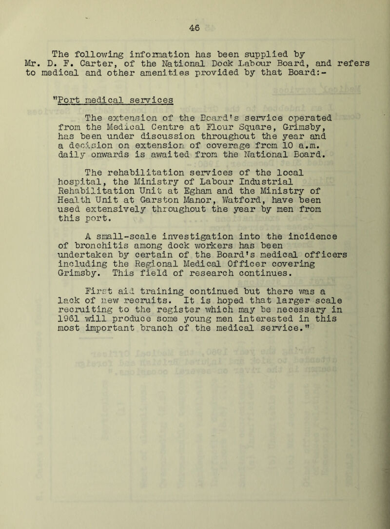 The following information has been supplied by- Mr. D. I1. Carter, of the National Dock Labour Board, and refers to medical and other amenities provided by that Board:- ’’Port medical services The extension of the Board’s service operated from the Medical Centre at Flour Square, Grimsby, has been under discussion throughout the year and a decision on extension of coverage from 10 a.m. daily onwards is awaited from the National Board. The rehabilitation services of the local hospital, the Ministry of Labour Industrial Rehabilitation Unit at Egham and the Ministry of Health Unit at Garston Manor, Watford, have been used extensively throughout the year by men from this port. A small-scale investigation into the incidence of bronchitis among dock workers has been undertaken by certain of the Board’s medical officers including the Regional Medical Officer covering Grimsby. This field of research continues. First aid training continued but there was a lack of new recruits. It is hoped that larger scale recruiting to the register which may be necessary in 1961 will produce some young men interested in this most important branch of the medical service.”