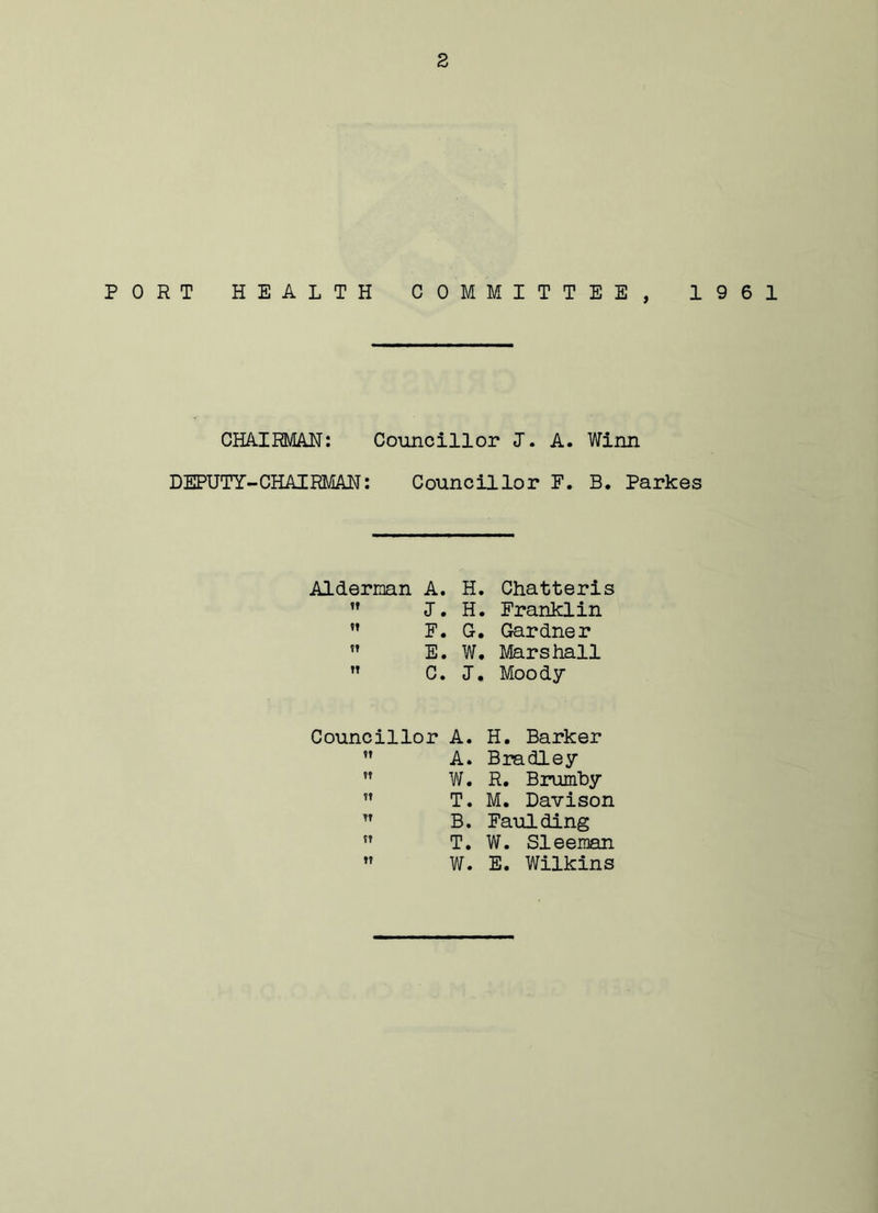 s PORT HEALTH COMMITTEE, 1961 CHAIRMAN: Councillor J. A. Winn DEPUTY-CHAIRMAN: Councillor F. B. Parkes Alderman A. H. Chatteris J. H. Franklin ,T F. G-. Gardner E. W. Marshall C. J. Moody Councillor A. H. Barker A. Bradley ” W. R. Brumby ” T. M. Davison n B. Faulding 51 T. W. Sleeman W. E. Wilkins