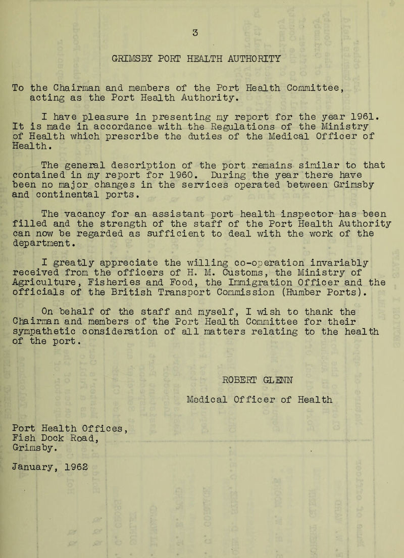GRIMSBY PORT HEALTH AUTHORITY To the Chairman and members of the Port Health Committee, acting as the Port Health Authority. I have pleasure in presenting my report for the year 1961. It is made in accordance with the Regulations of the Ministry of Health which prescribe the duties of the Medical Officer of Health. The general description of the port remains similar to that contained in my report for 1960. During the year there have been no major changes in the services operated between Grimsby and continental ports. The vacancy for an assistant port health inspector has been filled and the strength of the staff of the Port Health Authority can now be regarded as sufficient to deal with the work of the department. I greatly appreciate the willing co-operation invariably received from the officers of H. M. Customs, the Ministry of Agriculture, Fisheries and Food, the Immigration Officer and the officials of the British Transport Commission (Humber Ports). On behalf of the staff and myself, I wish to thank the Chairman and members of the Port Health Committee for their sympathetic consideration of all matters relating to the health of the port. ROBERT GLENN Medical Officer of Health Port Health Offices, Fish Dock Road, Grimsby. January, 1962