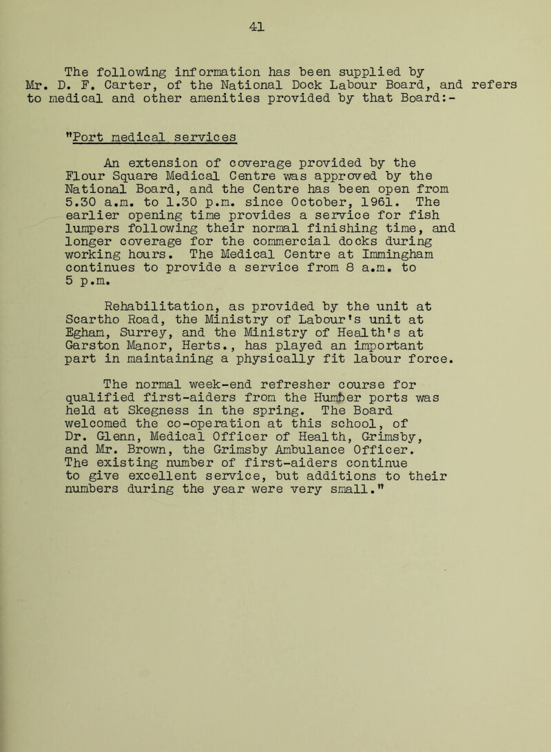 The following information has been supplied by Mr. D. F. Carter, of the National Dock Labour Board, and refers to medical and other amenities provided by that Board:- Port medical services An extension of coverage provided by the Flour Square Medical Centre was approved by the National Board, and the Centre has been open from 5.50 a.m. to 1.50 p.m. since October, 1961. The earlier opening time provides a service for fish lumpers following their normal finishing time, and longer coverage for the commercial docks during working hours. The Medical Centre at Immingham continues to provide a service from 8 a.m. to 5 p.m. Rehabilitation, as provided by the unit at Scartho Road, the Ministry of Labour’s unit at Egham, Surrey, and the Ministry of Health’s at Garston Manor, Herts., has played an important part in maintaining a physically fit labour force. The normal week-end refresher course for qualified first-aiders from the Hunter ports was held at Skegness in the spring. The Board welcomed the co-operation at this school, of Dr. Glenn, Medical Officer of Health, Grimsby, and Mr. Brown, the Grimsby Ambulance Officer. The existing number of first-aiders continue to give excellent service, but additions to their numbers during the year were very small.