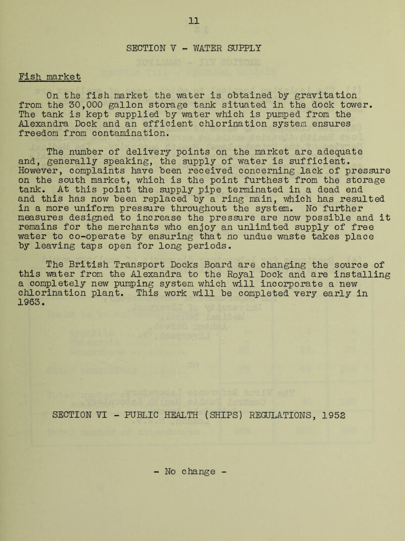 SECTION V - WATER SUPPLY Fish market On the fish market the water is obtained by gravitation from the 50,000 gallon storage tank situated in the dock tower. The tank is kept supplied by water which is pumped from the Alexandra Dock and an efficient chlorination system ensures freedom from contamination. The number of delivery points on the market are adequate and, generally speaking, the supply of water is sufficient. However, complaints have been received concerning lack of pressure on the south market, which is the point furthest from the storage tank. At this point the supply pipe terminated in a dead end and this has now been replaced by a ring main, which has resulted in a more uniform pressure throughout the system. No further measures designed to increase the pressure are now possible and it remains for the merchants who enjoy an unlimited supply of free water to co-operate by ensuring that no undue waste takes place by leaving taps open for long periods. The British Transport Docks Board are changing the source of this water from the Alexandra to the Royal Dock and are installing a completely new pumping system which will incorporate a new chlorination plant. This work will be completed very early in 1963. SECTION VI - PUBLIC HEALTH (SHIPS) REGULATIONS, 1952 No change -
