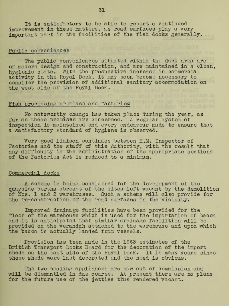 It is satisfactory to be able to report a continued improvement in these matters, as road surfaces play a very important part in the facilities of the fish docks generally. Public conveniences The public conveniences situated within the dock area are of modern design and construction, and are maintained in a clean, hygienic state. With the prospective increase in commercial activity in the Royal Dock, it may soon become necessary to consider the provision of additional sanitary accommodation on the west side of the Royal Dock. Fish processing premises and factories No noteworthy change has taken place during the year, as far as these premises are concerned. A regular system of inspection is maintained and every endeavour made to ensure that a satisfactory standard of hygiene is observed. Very good liaison continues between H.M. Inspector of Factories and the staff of this Authority, with the result that any difficulty in the administration of the appropriate sections of the Factories Act is reduced to a minimum. Commercial docks A scheme is being considered for the development of the quayside berths abreast of the sites left vacant by the demolition of Nos. 1 and 2 warehouses. Such a scheme will also provide for the re-construction of the road surfaces in the vicinity. Improved drainage facilities have been provided for the floor of the warehouse v/hich is used for the importation of bacon and it is anticipated that similar drainage facilities will be provided on the verandah attached to the warehouse and upon which the bacon is actually landed from vessels. Provision has been made in the 1963 estimates of the British Transport Docks Board for the decoration of the import sheds on the east side of the Royal Dock. It is many years since these sheds were last decorated and the need is obvious. The two coaling appliances are now out of commission and will be dismantled in due course. At present there are no plans for the future use of the jetties thus rendered vacant.