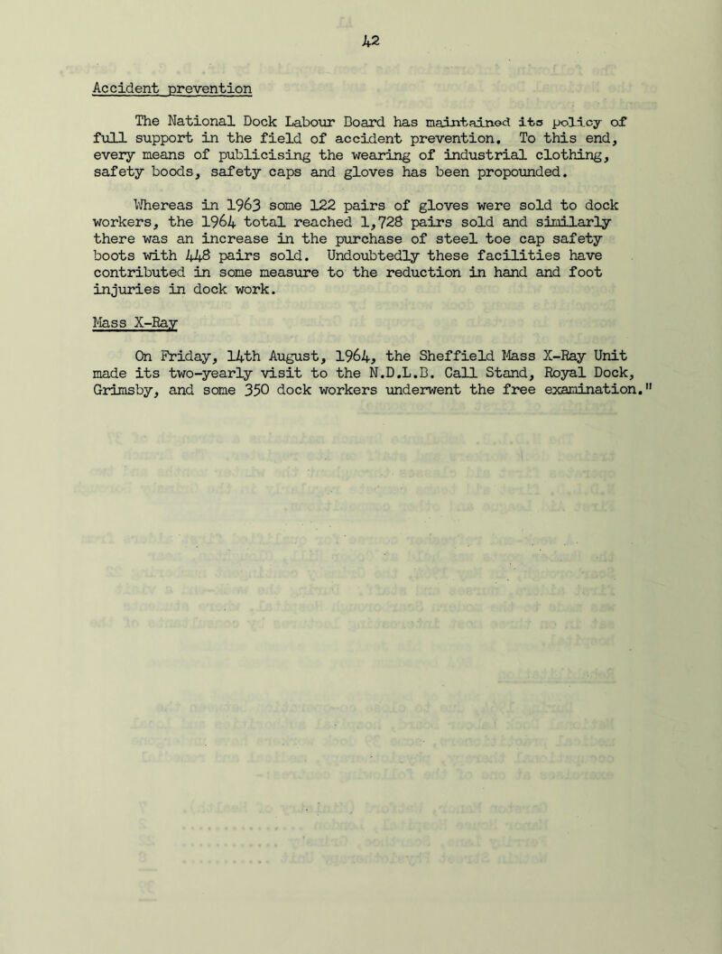 Accident prevention The National Dock Labour Board has maintained ita policy of full support in the field of accident prevention. To this end, every means of publicising the wearing of industrial clothing, safety boods, safety caps and gloves has been propounded. Whereas in 1963 some 122 pairs of gloves were sold to dock workers, the 1964 total reached 1,728 pairs sold and similarly there was an increase in the purchase of steel toe cap safety boots with 448 pairs sold. Undoubtedly these facilities have contributed in some measure to the reduction in hand and foot injuries in dock work. Mass X-Ray On Friday, 14th August, 1964, the Sheffield Mass X-Ray Unit made its two-yearly visit to the N.D.L.B. Call Stand, Royal Dock, Grimsby, and some 350 dock workers underwent the free examination.