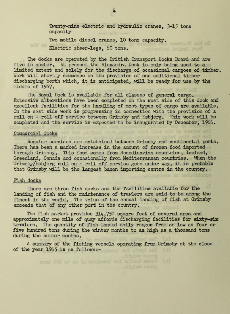 Twenty-nine electiac and hydraulie cranes, 3-15 tons capacity Two mobile diesel cranes, 10 tons capacity. Electric sheer-legs, 60 tons. The docks are operated by the British Transport Docks Board and are five in number. At present the Alexandra Dock is only being used to a limited extent and solely for the discharge of occasional cargoes of timber. VJork -will shortly commence on the provision of one additional timber discharging berth which, it is anticipated, will be ready for use by the middle of 196?. The Royal Dock is available for all classes of general cargo. Extensive alterations have been completed on the west side of this dock and excellent facilities for the handling of most types of cargo are available. On the east side work is progressing in connection with the provision of a roll on - roll off service between Grimsby and Esbjerg. This work will be completed and the service is expected to be inaugurated by December, 1966, Commercial docks Regular services are maintained between Grimsby and continental ports. There has been a marked increase in the amount of frozen food imported thix»ugh Grimsby. This food comes from Scandinavian countries, Iceland, Greenland, Canada and occasionally from Mediterranean coimtries, T/flien the Grimsby/Esbjerg roll on - 2X)11 off service gets under way, it is probable that Grimsby will be the largest bacon importing centre in the country. Fish docks There are three fish docks and the facilities; available for the landing of fish and the maintenance of trawlers are said to be among the finest in the world. The value of the annual landing of fish at Grimsby exceeds that of any other port in the country. The fish market provides 314^750 square feet of covered area and approximately one mile of quay affords discharging facilities for sixty-six trawlers. Ihe quantity of fish landed daily ranges from as low as four or five hundred tons during the winter months to as high as a thousand tons during the summer months, A summary of the fishing vessels operating from Grimsby at the close of the year 1965 is as follows:-