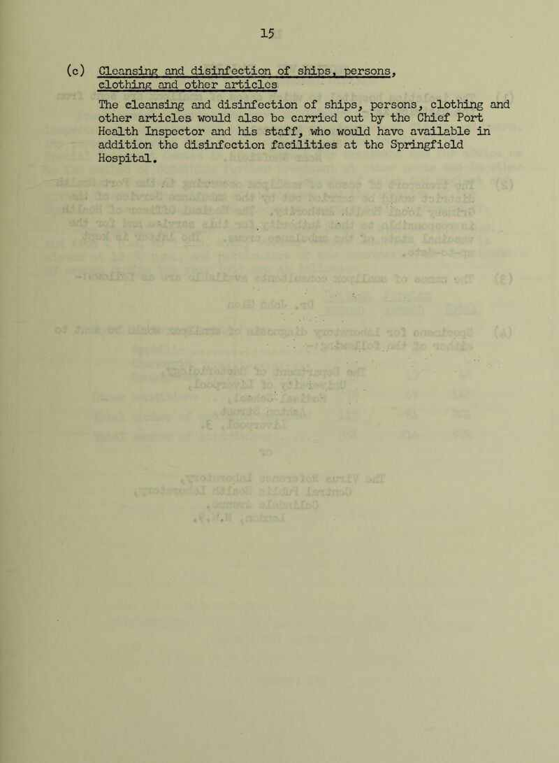 (c) Cleansing and disinfection of ships, persons, clothing and other articles-. The cleansing and disinfection of ships, persons, clothing and other articles would also bo carried out by the Chief Port Health Inspector and his staff, who woiiLd have available in addition the disinfection facilities at the Springfield Hospital,