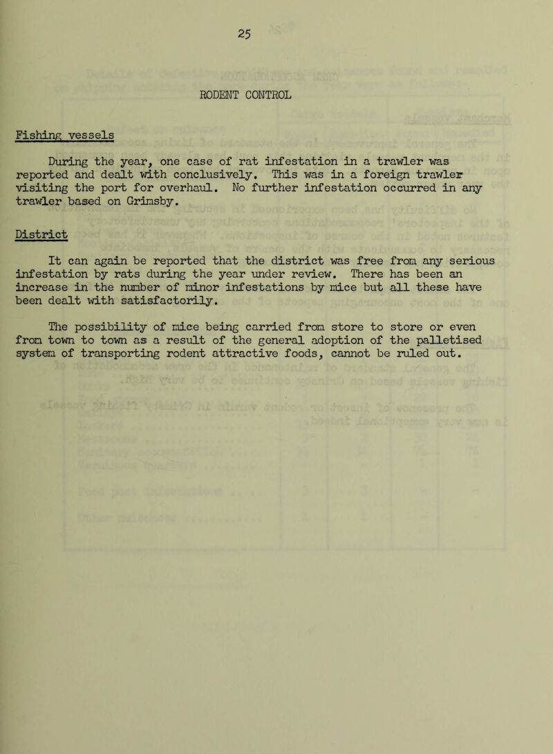 RODENT CONTROL Fishing vessels During the year, one case of rat infestation in a trawler was reported and dealt with conclusively. This was in a foreign trawler visiting the port for overhaul. No further infestation occurred in any trawler based on Grinsby. District It can again be reported that the district was free from any serious infestation by rats during the year under review. There has been an increase in the number of minor infestations by mice but all these have been dealt id-th satisfactoidly. The possibility of mice being carried from store to store or even from town to town as a result of the general adoption of the palletised system of transporting rodent attractive foods, cannot be ruled out.