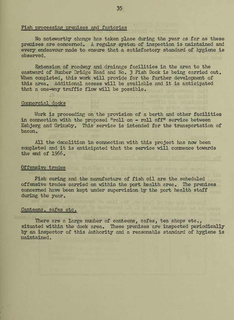 Fish processing? premises and factories No noteworthy change has taken place during the year as far as these premises are concerned. A regular system, of inspection is maintained and every endeavour made to ensure that a satisfactory standard of hygiene is observed. Extension of roadway and drainage facilities in the area to the eastward of Humber Bridge Road and Mo. 3 Fish Dock is being carried out. When completed, this work will provide for the further development of this area. Additional access will be available and it is anticipated that a one-way traffic flow will be possible. Commercial docks Work is proceeding on the provision of a berth and other facilities in connection with the proposed roll on - roll off service between Esbjerg and Grimsby, This service is intended for the transportation of bacon. All the demolition in connection with this project has now been completed and it is anticipated that the service will commence towards the end of 1966, Offensive trades Fish curing and the manufacture of fish oil are the scheduled offensive trades carried on within the port health area. The premises concerned have been kept under supervision by the port health staff during the year. Canteens, cafes etc, There are a large number of canteens, cafes, tea shops etc,, situated within the dock area. These premises are inspected periodically by an inspector of this Authority and a reasonable standard of hygiene is maintained.