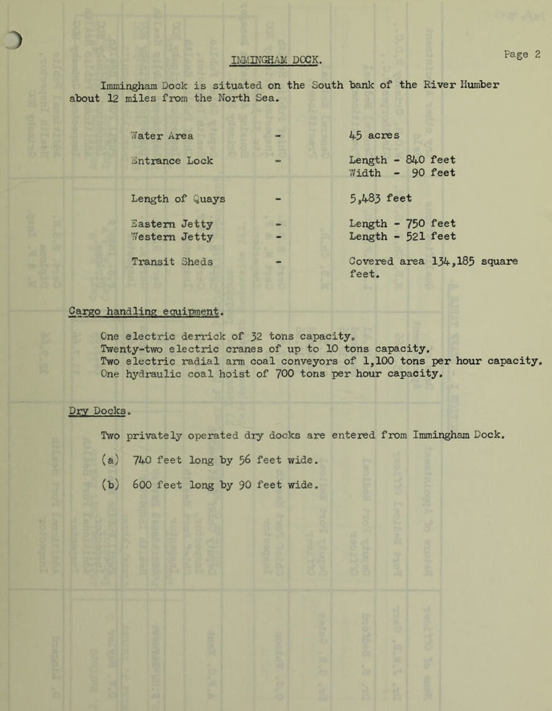 IlViMINGHAK DOCK. Immingham Dock is situated on the South bank of the River Humber about 12 miles from the North Sea. 7/ater Area - 4-5 acres Entrance Lock - Length - 840 feet Width - 90 feet 5,483 feet Length - 750 feet Length - 521 feet Covered area 134*185 square feet. Cargo handling equipment. One electric derrick of 32 tons capacity,. Twenty-two electric cranes of up to 10 tons capacity. Two electric radial arm coal conveyors of 1,100 tons per hour capacity. One hydraulic coal hoist of 700 tons per hour capacity. Length of Quays Eastern Jetty Western Jetty Transit Sheds Dry Docks. Two privately operated dry docks are entered from Immingham Dock, (a) 740 feet long by 58 feet wide. (b) 600 feet long by 90 feet wide.