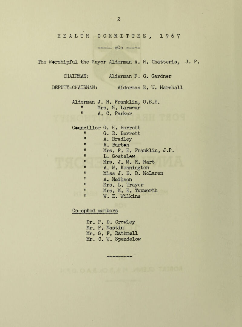 HEALTH COMMITTEE, 1967 0O0 The Worshipful the Mayor Alderman A. H. Chatteris, J. P. CHAIRMAN: Alderman F. G. Gardner DEPUTY-CHAIRMAN: Alderman E. W. Marshall Alderman J. H. Franklin, O.B.E.  Mrs. M. Larmour  A. C. Parker Councillor G. H. Berrett  G. R. Berrett  A. Bradley  R. Burton » Mrs. F. E. Franklin, J.P. 11 L. Gostelow  Mrs. J. M. R. Hart  A. W. Kennington 11 Miss J. B. B. McLaren  A. Noilson  Mrs. L. Trayer  Mrs. M. E. Tuxworth n W. E. Wilkins Co-opted members Dr. P. D. Crowley Mr. P. Mastin Mr. G. F. Rathmell Mr. C. W. Spendelow