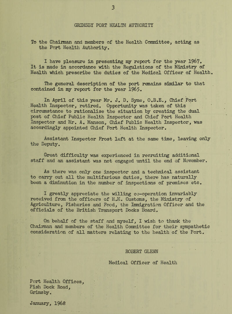 GRIMSBY PORT HEALTH AUTHORITY To the Chairman and members of the Health Committee, acting as the Port Health Authority. I have pleasure in presenting my report for the year 1967. It is made in accordance -with the Regulations of the Ministry of Health which prescribe the duties of the Medical Officer of Health The general description of the port remains similar to that contained in my report for the year 1965. In April of this year Mr. J. D. Syme, O.B.E., Chief Port Health Inspector, retired. Opportunity was taken of this circumstance to rationalise the situation by creating the dual post of Chief Public Health Inspector and Chief Port Health Inspector and Mr. A. Manson, Chief Public Health Inspector, was accordingly appointed Chief Port Health Inspector. Assistant Inspector Frost left at the same time, leaving only the Deputy. Great difficulty was experienced in recruiting additional staff and an assistant was not engaged until the end of November. As there was only one inspector and a technical assistant to carry out all the multifarious duties, there has naturally been a diminution in the number of inspections of premises etc. I greatly appreciate the willing co-operation invariably received from the officers of H.M. Customs, the Ministry of Agriculture, Fisheries and Food, the Immigration Officer and the officials of the British Transport Docks Board. On behalf of the staff and myself, I wish to thank the Chairman and members of the Health Committee for their sympathetic consideration of all matters relating to the health of the Port. ROBERT GLENN Medical Officer of Health Port Health Offices, Fish Dock Road, Grimsby. January, 1%8