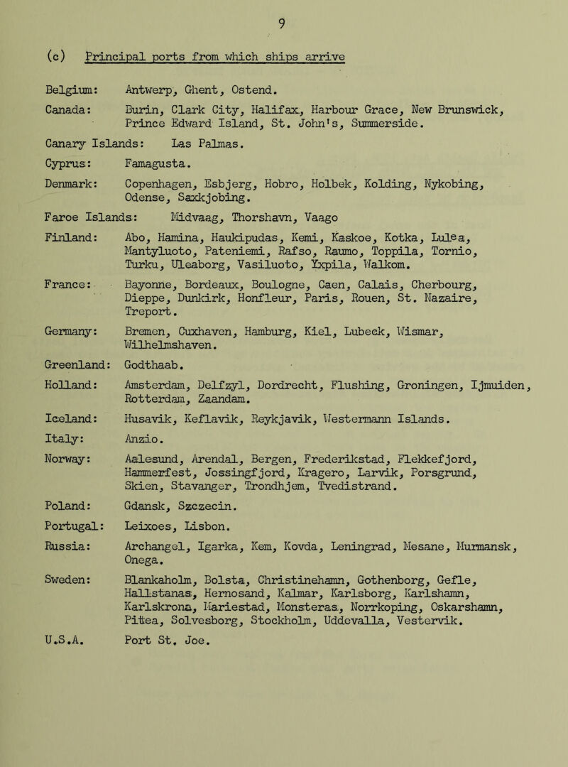 (c) Principal ports from which ships arrive Belgium: Antwerp, Ghent, Ostend. Canada: Burin, Clark City, Halifax, Harbour Grace, New Brunswick, Prince Edward Island, St. John’s, Summerside. Canary Islands: Las Palmas. Cyprus: Famagusta. Denmark: Copenhagen, Esbjerg, Hobro, Holbek, Holding, Nykobing, Odense, Saxkjobing. Faroe Islands: Midvaag, Thorshavn, Vaago Finland: Abo, Hamina, Haukipudas, Kemi, Ka-skoe, Kotka, Lulea, Mantyluoto, Pateniemi, Rafso, Raumo, Toppila, Tornio, Turku, Uleaborg, Vasiluoto, Ixpila, Walkom. France: Bayonne, Bordeaux, Boulogne, Caen, Calais, Cherbourg, Dieppe, Dunkirk, Honfleur, Paris, Rouen, St. Nazaire, Treport. Germany: Greenland: Holland: Iceland: Italy: Norway: Poland: Portugal: Russia: Sweden: UJ3.A. Bremen, Cuxhaven, Hamburg, Kiel, Lubeck, Wismar, Wilhelmshaven. Godthaab. Amsterdam, Delfzyl, Dordrecht, Flushing, Groningen, Ijmuiden, Rotterdam, Zaandam. Husavik, Keflavik, Reykjavik, Westermann Islands. Anzio. Aalesund, Arendal, Bergen, Frederikstad, Flekkefjord, Hammerfest, Jossingfjord, Kragero, Larvik, Porsgrund., Skien, Stavanger, Trondhjem, Tvedistrand. Gdansk, Szczecin. Leixoes, Lisbon. Archangel, Igarka, Kern, Kovda, Leningrad, Mesane, Murmansk, Onega. Blankaholm, Bolsta, Christinehamn, Gothenborg, Gefle, Hallstanas, Hernosand, Kalmar, Karlsborg, Karlshamn, Karlskrona, Hardestad, Monsteraa, Norrkoping, Oskarshamn, Piitea, Solvesborg, Stockholm, Uddevalla, Vestervik. Port St. Joe.