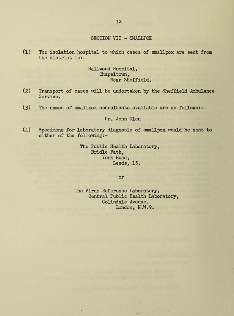 SECTION VII - SMALLPOX (1) The isolation hospital to which cases of smallpox are sent from the district is:- Hallwood Hospital, Chapeltown. Near Sheffield. (2) Transport of cases will be undertaken by the Sheffield Ambulance Service. (3) The names of smallpox consultants available are as follows Dr, John Glen (4) Specimens for laboratory diagnosis of smallpox would be sent to either of the following The Public Health Laboratory, Bridle Path, York Road, Leeds, 15. or The Virus Reference Laboratory, Central Public Health Laboratory, Colindale Avenue, London, N.W.9.