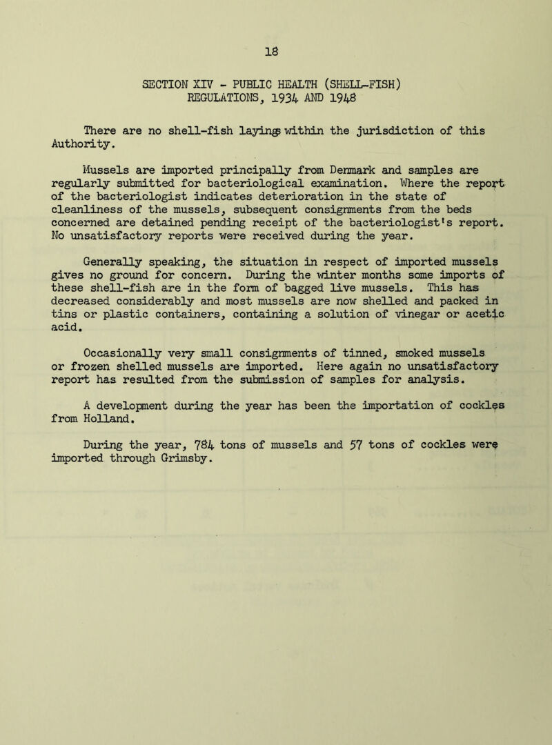 SECTION XIV - PUBLIC HEALTH (SHELL-FISH) REGULATIONS, 1934 AND 1948 There are no shell-fish laying within the jurisdiction of this Authority. Mussels are imported principally from Denmark and samples are regularly submitted for bacteriological examination. Where the report of the bacteriologist indicates deterioration in the state of cleanliness of the mussels, subsequent consignments from the beds concerned are detained pending receipt of the bacteriologist's report. No unsatisfactory reports were received during the year. Generally speaking, the situation in respect of imported mussels gives no ground for concern. During the winter months some imports of these shell-fish are in the form of bagged live mussels. This has decreased considerably and most mussels are now shelled and packed in tins or plastic containers, containing a solution of vinegar or acetic acid. Occasionally very small consignments of tinned, smoked mussels or frozen shelled mussels are imported. Here again no unsatisfactory report has resulted from the submission of samples for analysis. A development during the year has been the importation of cockles from Holland. During the year, 784 tons of mussels and 57 tons of cockles were imported through Grimsby.