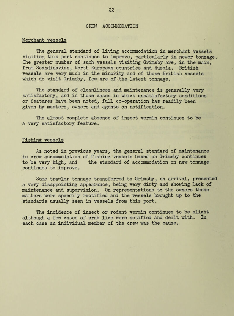 CREW ACCOMMODATION Merchant vessels The general standard of living accommodation in merchant vessels visiting this port continues to improve, particularly in newer tonnage. The greater number of such vessels visiting C-rimsby are, in the main, from Scandinavian, North European countries and Russia. British vessels are very much in the minority and of those British vessels which do visit Grimsby, few are of the latest tonnage. The standard of cleanliness and maintenance is generally very satisfactory, and in those cases in which unsatisfactory conditions or features have been noted, full co-operation has readily been given by masters, owners and agents on notification. The almost complete absence of insect vermin continues to be a very satisfactory feature. Fishing vessels As noted in previous years, the general standard of maintenance in crew accommodation of fishing vessels based on Grimsby continues to be very high, and the standard of accommodation on new tonnage continues to improve. Some trawler tonnage transferred to Grimsby, on arrival, presented a very disappointing appearance, being very dirty and showing lack of maintenance and supervision. On representations to the owners these matters were speedily rectified and the vessels brought up to the standards usually seen in vessels from this port. The incidence of insect or rodent vermin continues to be slight although a few cases of crab lice were notified and dealt with. In each case an individual member of the crew was the cause.