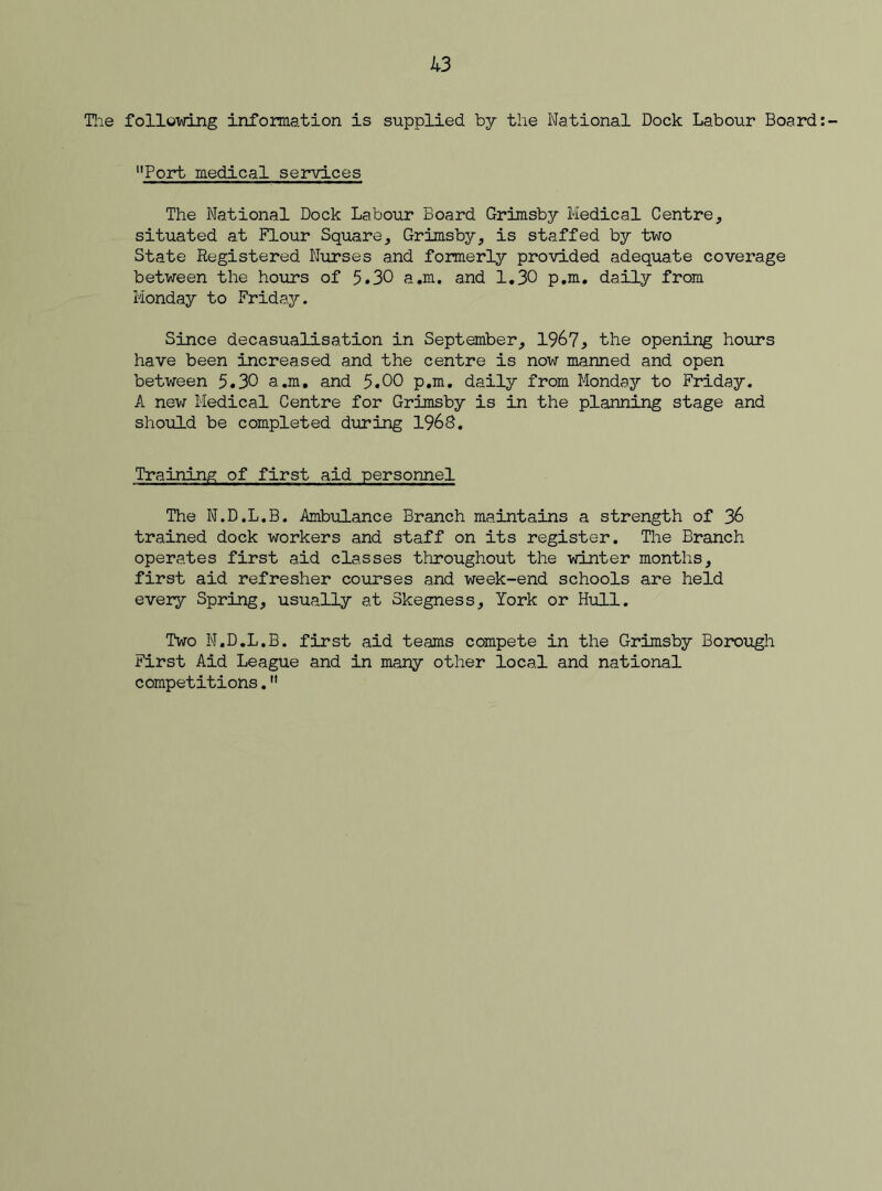 The following information is supplied by the National Dock Labour Board “Port medical services The National Dock Labour Board Grimsby Medical Centre, situated at Flour Square, Grimsby, is staffed by two State Registered Nurses and formerly provided adequate coverage between the hours of 5.30 a.m. and 1.30 p.m. daily from Monday to Friday. Since decasualisation in September, 1967, the opening hours have been increased and the centre is now manned and open between 5.30 a.m. and 5.00 p.m. daily from Monday to Friday. A new Medical Centre for Grimsby is in the planning stage and should be completed during 1968. Training of first aid personnel The N.D.L.B. Ambulance Branch maintains a strength of 36 trained dock workers and staff on its register. The Branch operates first aid classes throughout the winter months, first aid refresher courses and week-end schools are held every Spring, usually at Skegness, York or Hull. Two N.D.L.B. first aid teams compete in the Grimsby Borough First Aid League and in many other local and national competitions.