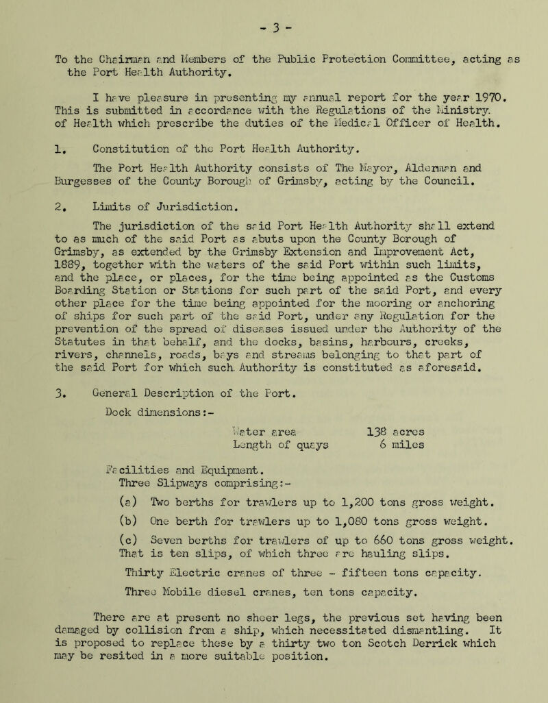 - 3 - To the Chairmen and Members of the Public Protection Committee, acting as the Port Health Authority. I have pleasure in presenting my annual report for the year 1970. This is submitted in accordance laith the Regulations of the Ministry, of Health which prescribe the duties of the Medical Officer of Health. 1, Constitution of the Port Health Authority. The Port Health Authority consists of The Mayor, Aldermen and Burgesses of the County Borough, of Grimsby, acting by the Council. 2, Limits of Jurisdiction. The jurisdiction of the said Port Health Authority shall extend to as much of the said Port as abuts upon the County Borough of Grimsby, as extended by the Grimsby Extension and Improvement Act, 1889, together with the waters of the said Port within such limits, and the place, or places, for the time being appointed as the Customs Boarding Station or Ststions for such part of the said Port, and every other place for the time being appointed for the mooring or anchoring of ships for such part of the said Port, Tinder any Regulation for the prevention of the spread of diseases issued under the Authority of the Statutes in that behalf, and the docks, basins, harbours, creeks, rivers, channels, roads, bays and streams belonging to that part of the said Port for which such. Authority is constituted as aforesaid. 3, General Description of the Port. Dock dimensions Mater area Facilities and Equipment. Three Slipways comprising:- (a) Two berths for trawlers up to 1,200 tons gross weight. (b) One berth for trawlers up to 1,080 tons gross weight. (c) Seven berths for trawlers of up to 660 tons gross weight. That is ten slips, of which three are hauling slips. Thirty Electric cranes of three - fifteen tons capacity. Three Mobile diesel cranes, ten tons capacity. There are at present no sheer legs, the previous set having been damaged by collision from a ship, which necessitated dismantling. It is proposed to replace these by a thirty two ton Scotch Derrick which may be resited in a more suitable position. 138 acres