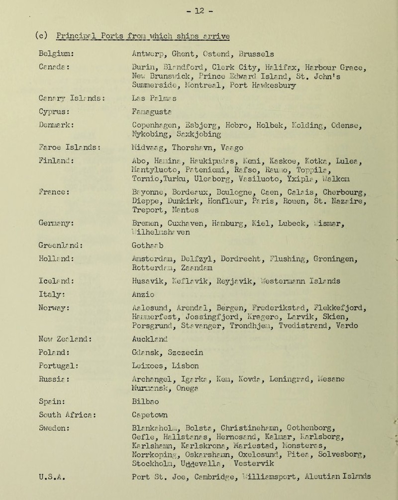 (c) Principal Ports from which ships arrive Belgium: Canada : Cana ry Islands: Cyprus: Denmark: Faroe Islrnds: Finland: France: Germany: Greenlf nd: Roll;, nd: Icelr nd: Italy: Norway: New Zealand: Polr nd: Portugal: Russia: Spain: South Africa: Sweden: U.S.A. Antwerp, Ghent, Ostend, Brussels Burin, Birndford, Clerk City, Halifax, Harbour Grace, New Brunswick, Prince Edward. Island, St. John's Summerside, Montreal, Port Hawkesbury Las Palmas Famagusta Copenhagen, Esbjerg, Hobro, Kolbek, Holding, Cdense, Nykobing, Saxkjobing Midvaag, Thorshrvn, Vaago Abo, Hanina, Kaukipudrs, Keni, Kaskoe, Kotka, Lulea, Mantyluoto, Pateniemi, Rafso, Raumo, Toppila, Tornio,Turku, Uleaborg, Vasiluoto, Yxipia, Ualkcm Bayonne, Bordeaux, Boulogne, Caen, Calais, Cherbourg, Dieppe, Dunkirk, Honfleur, Paris, Rouen, St. Nazaire, Tre p o rt, Na nt e s Bremen, Cuxhaven, Hamburg, Kiel, Lubeck, wismar, V ilhelms ha ven Gothaab Amsterdam, Delfzyl, Dordrecht, Flushing, Groningen, Ro11 e rd a m, Za and am Husavik, Keflavik, Reyjavik, V/estennann Islands Anzio Aalesund, Arendal, Bergen, Frederikstad, Flekkefjord, Hamnerfest, Jossingfjord, Kragero, Larvik, Skien, Porsgrund, Stavanger, Trondhjem, Tvedistrand, Vardo Auckland Gdansk, Szczecin Leixoes, Lisbon Archangel, Igarka, Kern, Kovda, Leningrad, Mesane Murmansk, Onega Bilbao Capetown Blankahol^, Bolsta, Christinehamn, Gothenborg, Gefle, Ha.ilstanas, Hernosand, Kalmar, Karlsborg, Karlshamn, Karlskrona, Mariestad, Monsteras, Norrkoping, Oskarshamn, Oxelosund, Pitea, Solvesborg, Stockholm, U tide valla-, Vestervik Port St. Joe, Cambridge, Williamsport, Aleutian Islands