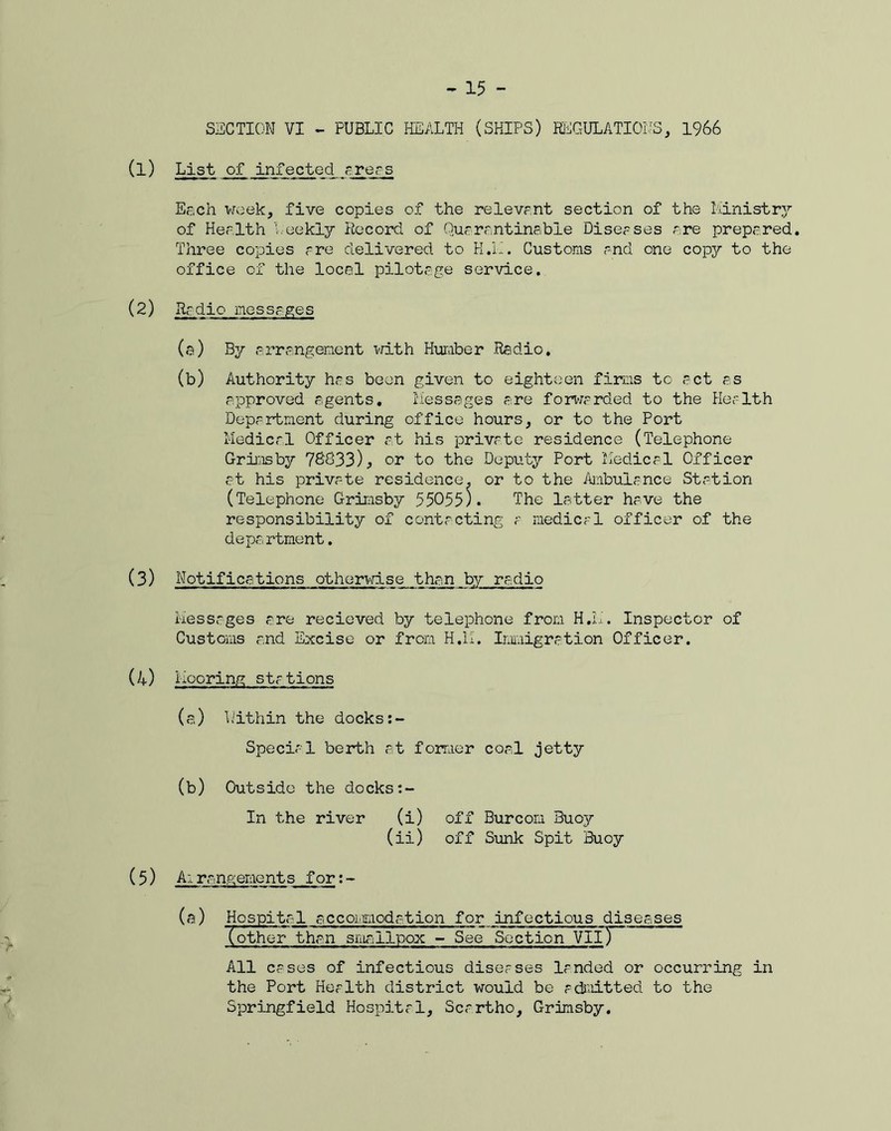 SECTION VI - PUBLIC HEALTH (SHIPS) REGULATIONS, 1966 (1) List of infected areas Each week, five copies of the relevant section of the Ministry of Health Meekly Record of Quarantinabie Diseases are prepared. Three copies are delivered to H.L. Customs and one copy to the office of the local pilotage service. (2) Radio messages (a) By arrangement with Humber Radio. (b) Authority has been given to eighteen firms to act as approved agents. Messages are forwarded to the Health Department during office hours, or to the Port Medical Officer at his private residence (Telephone Grimsby 78833)^ or to the Deputy Port Medical Officer at his private residence, or to the Ambulance Station (Telephone Grimsby 55055). The latter have the responsibility of contacting a medical officer of the department. (3) Notifications otherwise than by radio Messages are recieved by telephone from H.M. Inspector of Customs and Excise or from H.M. Immigration Officer. (4) Mooring stations (a.) Within the docks:- Special berth at former coal jetty (b) Outside the docks In the river (i) off Burcon Buoy (ii) off Sunk Spit Buoy (5) Arrangements for:- (a) Hospital accommodation for infectious diseases (otheT than smallpox - See Section VliT~ All cases of infectious diseases landed or occurring in the Port Health district would be admitted to the Springfield Hospital, Scartho, Grimsby.