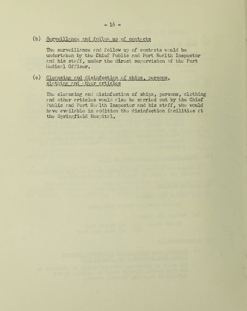 (b) Surveillance and follow up of contacts The surveillance and follow up of contacts would be undertaken the Chief Public and Port Health Inspector and his staff, under the direct supervisioji of the Port Medical Officer. (c) Cleansing and disinfection of ships, persons, clothing and ether articles The cleansing and disinfection of ships, persons, clothing and other articles would also be carried out by the Chief Public and Port Health Inspector and his staff, who would have available in addition the disinfection facilities at the Springfield Hospital.