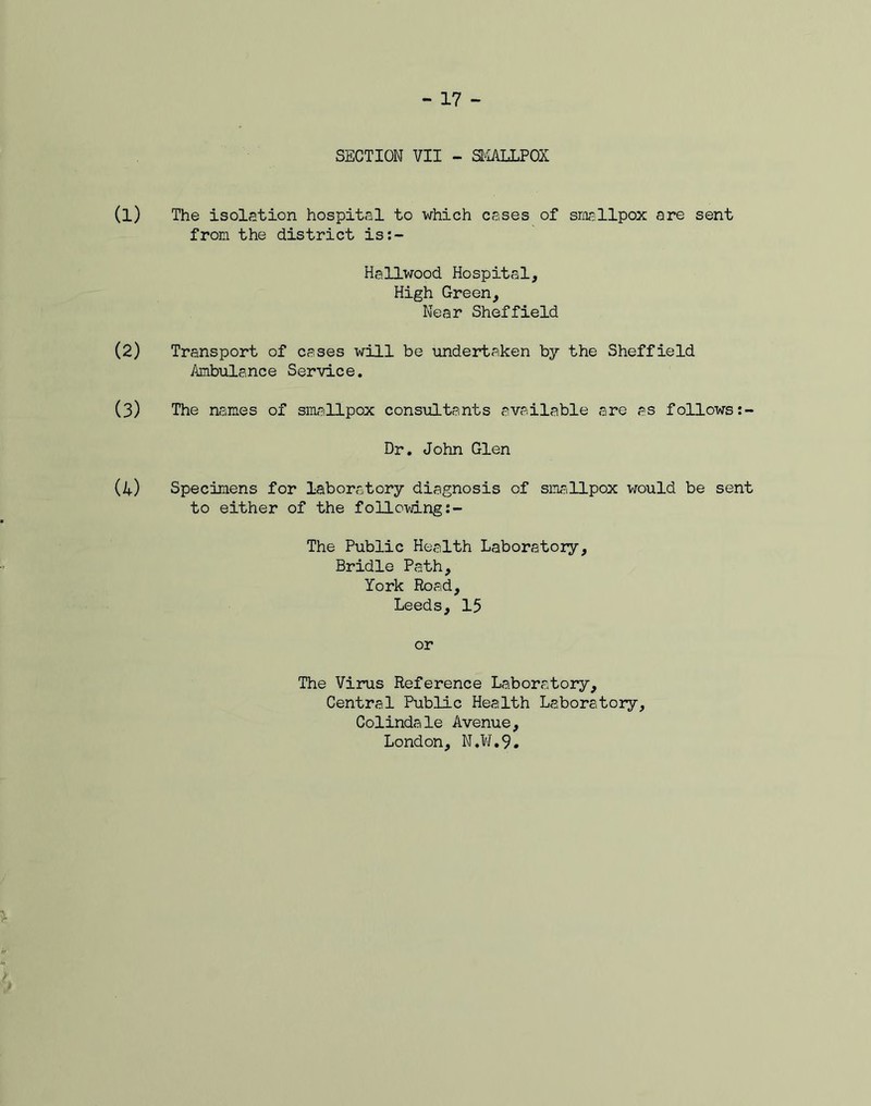 SECTION VII - SMALLPOX The isolation hospital to which cases of smallpox are sent from the district is:- Hallwood Hospital, High Green, Near Sheffield Transport of cases will be undertaken by the Sheffield Ambulance Service. The names of smallpox consultants available are as follows Dr. John Glen Specimens for laboratory diagnosis of smallpox would be sent to either of the following The Public Health Laboratory, Bridle Path, York Road, Leeds, 15 or The Virus Reference Laboratory, Central Public Health Laboratory, Colindale Avenue, London, N.W.9.