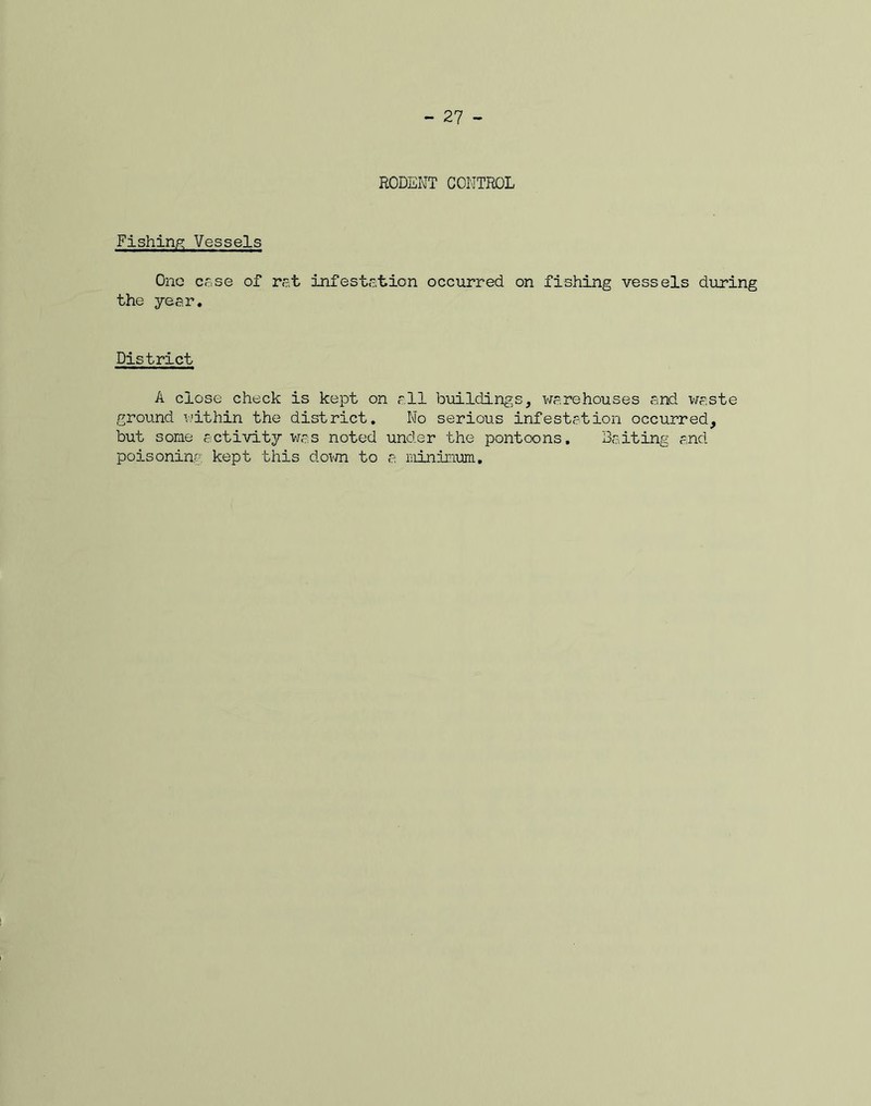RODENT CONTROL Fishing Vessels One case of rat infestation occurred on fishing vessels during the year. District A close check is kept on all buildings, warehouses and waste ground within the district. No serious infestation occurred, but some activity was noted under the pontoons. Baiting and poisoning kept this down to a minmum.