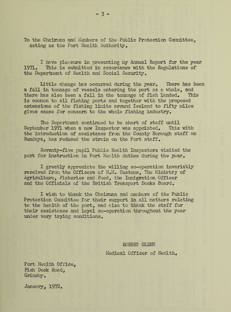 To the Chairman and Members of the Public Protection Committee, acting as the Port Health Authority, I have pleasure in presenting my Annual Report for the year 1971. This is submitted in accordance with the Regulations of the Department of Health and Social Security. Little change has occurred during the year. There has been a fall in tonnage of vessels entering the port as a whole, and there has also been a fall in the tonnage of fish landed. This is common to all fishing ports and together with the proposed extensions of the fishing limits around Iceland to fifty miles gives cause for concern to the whole fishing industry. The Department continued to be short of staff until September 1971 when a new Inspector was appointed. This with the introduction of assistance from the County Borough staff on Sundays, has reduced the strain on the Port staff. Seventy-five pupil Public Health Inspectors visited the port for instruction in Port Health duties during the year. I greatly appreciate the willing co-operation invariably received from the Officers of H.M. Customs, The Ministry of Agriculture, Fisheries and Food, the Immigration Officer and the Officials of the British Transport Docks Board. I wish to thank the Chairman and members of the Public Protection Committee for their support in all matters relating to the health of the port, and also to thank the staff for their assistance and loyal co-operation throughout the year under very trying conditions. ROBERT GLENN Medical Officer of Health. Port Health Office, Fish Dock Road, Grimsby. January, 1972