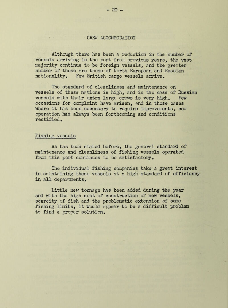 CHEW ACCOMODATION Although there has been a reduction in the number of vessels arriving in the port from previous years, the vast majority continue to be foreign vessels, and the greater number of these are those of North European and Russian nationality. Few British cargo vessels arrive. The standard of cleanliness and maintenance on vessels of these nations is high, and in the case of Russian vessels with their extra large crews is very high. Few occasions for complaint have arisen, and in those cases where it has been necessary to require improvements, co- operation has always been forthcoming and conditions rectified. Fishing vessels As has been stated before, the general standard of maintenance and cleanliness of fishing vessels operated from this port continues to be satisfactory. The individual fishing companies take a great interest in maintaining these vessels at a high standard of efficiency in all departments. Little new tonnage has been added during the year and with the high cost of construction of new vessels, scarcity of fish and the problematic extension of some fishing limits, it would appear to be a difficult problem to find a proper solution.