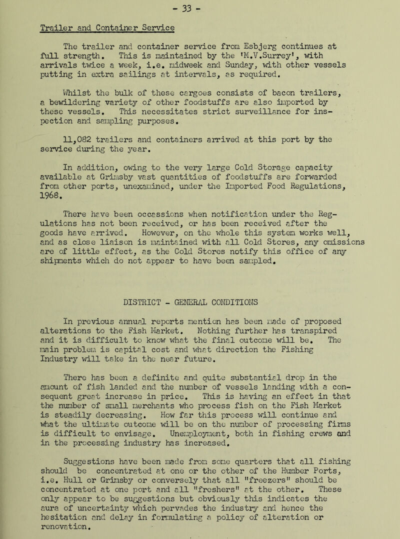 Trailer and Container Service The trailer and container service from Esbjerg continues at full strength. This is maintained by the *M.V.Surrey *, with arrivals twice a week, i.e. midweek and Sunday, with other vessels putting in extra sailings at intervals, as required. Whilst the bulk of these cargoes consists of bacon trailers, a bewildering variety of other foodstuffs are also imported by these vessels. This necessitates strict surveillance for ins- pection and sampling purposes. 11,082 trailers and containers arrived at this port by the service during the year. In addition, owing to the very large Cold Storage capacity available at Grimsby vast quantities of foodstuffs are forwarded from other ports, unexamined, under the Imported Food Regulations, 1968. There have been occassions when notification under the Reg- ulations has not been received, or has been received after the goods have arrived. However, on the whole this system works well, <and as close liaison is maintained with all Cold Stores, any omissions are of little effect, as the Cold Stores notify this office of any shipments which do not appear to have been sampled. DISTRICT - GENERAL CONDITIONS In previous annual reports mention has been made of proposed alterations to the Fish Market. Nothing further has transpired and it is difficult to know what the final outcome will be. The main problem is capital cost and what direction the Fishing Industry will take in the near future. There has been a definite and quite substantial drop in the amount of fish landed and the number of vessels landing with a con- sequent great increase in price. This is having an effect in that the number of small merchants who process fish on the Fish Market is steadily decreasing. How far this process will continue and what the ultimate outcome will be on the number of processing firms is difficult to envisage. Unemployment, both in fishing crews and in the processing industry has increased. Suggestions have been made from some quarters that all fishing should be concentrated at one or the other of the Humber Ports, i.e. Hull or Grimsby or conversely that all freezers should be concentrated at one port and all freshers at the other. These only appear to be suggestions but obvious^ this indicates the aura of uncertainty which pervades the industry and hence the hesitation and delay in formulating a policy of alteration or renovation.