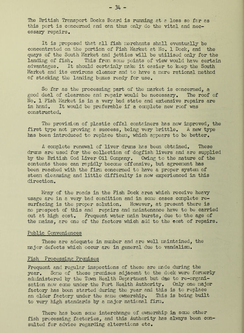 The British Transport Docks Board is running at a loss so far as this port is concerned and can thus only do the vital and nec- essary repairs. It is proposed that all fish merchants shall eventually be concentrated on the portion of Fish Market at No. 1 Deck, and the quays of the South Market and jetties will be utilised only for the landing of fish. This from some points of view would have certain advantages. It should certainly make it easier to keep the South Market and its environs cleaner and to have a more rational method of stacking the landing boxes ready for use. So far as the processing part of the market is concerned, a good deal of clearance and repair would be necessary. The roof of No. 1 Fish Market is in a very bad state and extensive repairs are in hand. It would be preferable if a complete new roof was constructed. The provision of plastic offal containers has now improved, the first type not proving a success, being very brittle. A new type has been introduced to replace them, which appears to be better. A complete renewal of liver drums has been obtained. These drums are used for the collection of dogfish livers and are supplied by the British Cod Liver Oil Company. Owing to the nature of the contents these can rapidly become offensive, but agreement has been reached with the firm concerned to have a proper system of steam cleansing and little difficulty is now experienced in this direction. Many of the roads in the Fish Dock area which receive heavy usage are in a very bad condition and in some cases complete re- surfacing is the proper solution. However, at present there is no prospect of this and repairs and maintenance have to be carried out at high cost. Frequent water main bursts, due to the age of the mains, are one of the factors which add to the cost of repairs. Public Conveniences These are adequate in number and are well maintained, the major defects which occur are in general due to vandalism. Fish Processing Premises Frequent and regular inspections of these are made during the year. Some of these premises adjacent to the dock were formerly administered by the Town Health Department but due to re-organi- sation now come under the Port Health Authority. Only one major factory has been started during the year and this is to replace an older factory under the same ownership. This is being built to very high standards by a major national firm. There has been some interchange of ownership in same other fish processing factories, and this Authority has always been con- sulted for advice regarding alterations etc.