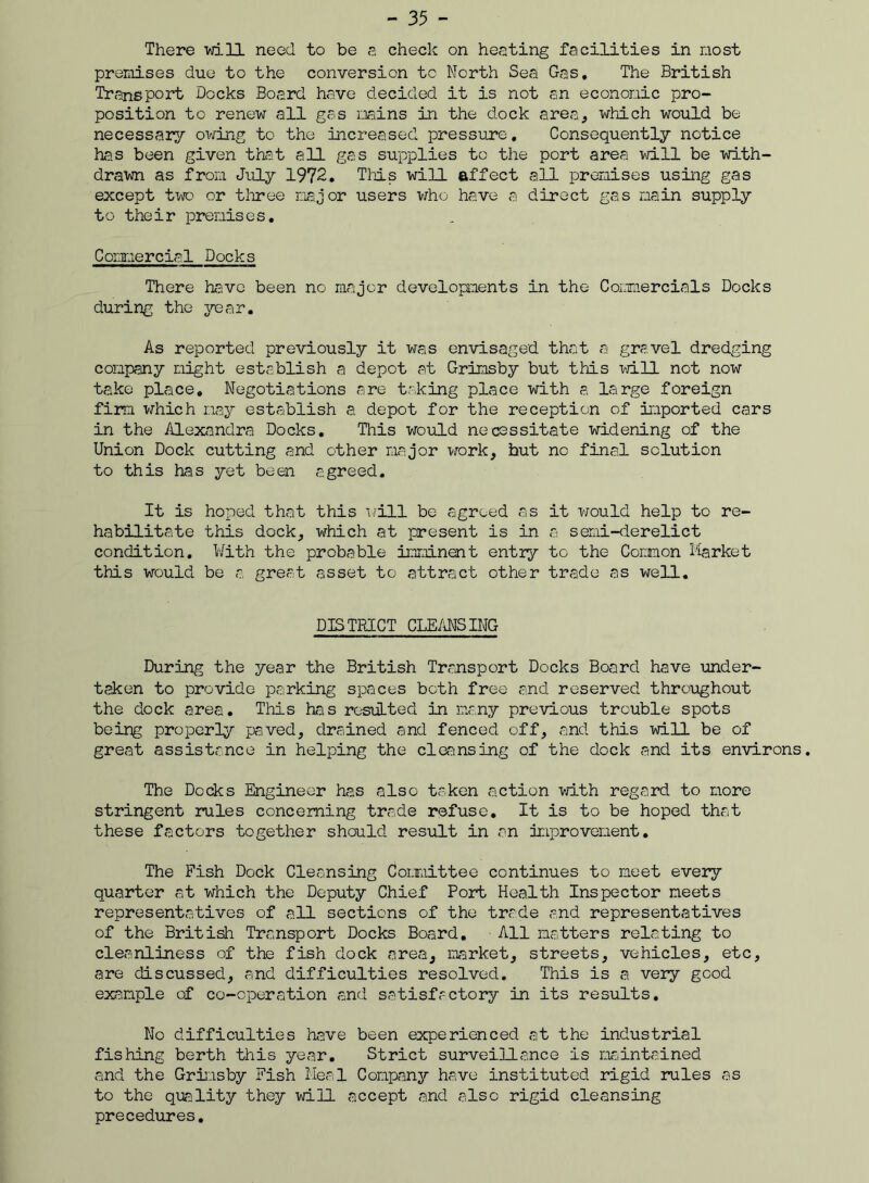 There vd.ll need to be a check on heating facilities in most premises due to the conversion to North Sea Gas. The British Transport Docks Board have decided it is not an economic pro- position to renew all gas mains in the dock area, which would be necessary owing to the increased pressure. Consequently notice has been given that all gas supplies to the port area will be with- drawn as from July 1972. This will affect all premises using gas except two or three major users who have a direct gas main supply to their premises. Commercial Docks There have been no major developments in the Commercials Docks during the year. As reported previously it was envisaged that a gravel dredging company might establish a depot at Grimsby but this will not now take place. Negotiations are taking place with a large foreign firm which may establish a depot for the reception of imported cars in the Alexandra Docks. This would necessitate widening of the Union Dock cutting and ether major work, hut no final solution to this has yet been agreed. It is hoped that this will be agreed as it would help to re- habilitate this dock, which at present is in a semi-derelict condition. With the probable imminent entry to the Com on Market this would be a great asset to attract other trade as well. DISTRICT CLEANSING During the year the British Transport Docks Board have under- taken to provide parking spaces both free and reserved throughout the dock area. This has resuLted in many previous trouble spots being properly paved, drained and fenced off, and this will be of great assistance in helping the cleansing of the dock and its environs. The Docks Engineer has also taken action with regard to more stringent rules concerning trade refuse. It is to be hoped that these factors together should result in an improvement. The Fish Dock Cleansing Committee continues to meet every quarter at which the Deputy Chief Port Health Inspector meets representatives of all sections of the trade and representatives of the British Transport Docks Board. All matters relating to cleanliness of the fish dock area, market, streets, vehicles, etc, are discussed, and difficulties resolved. This is a very good example of co-operation and satisfactory in its results. No difficulties have been experienced at the industrial fishing berth this year. Strict surveillance is maintained and the Grimsby Fish Meal Company have instituted rigid rules as to the quality they will accept and also rigid cleansing precedures.