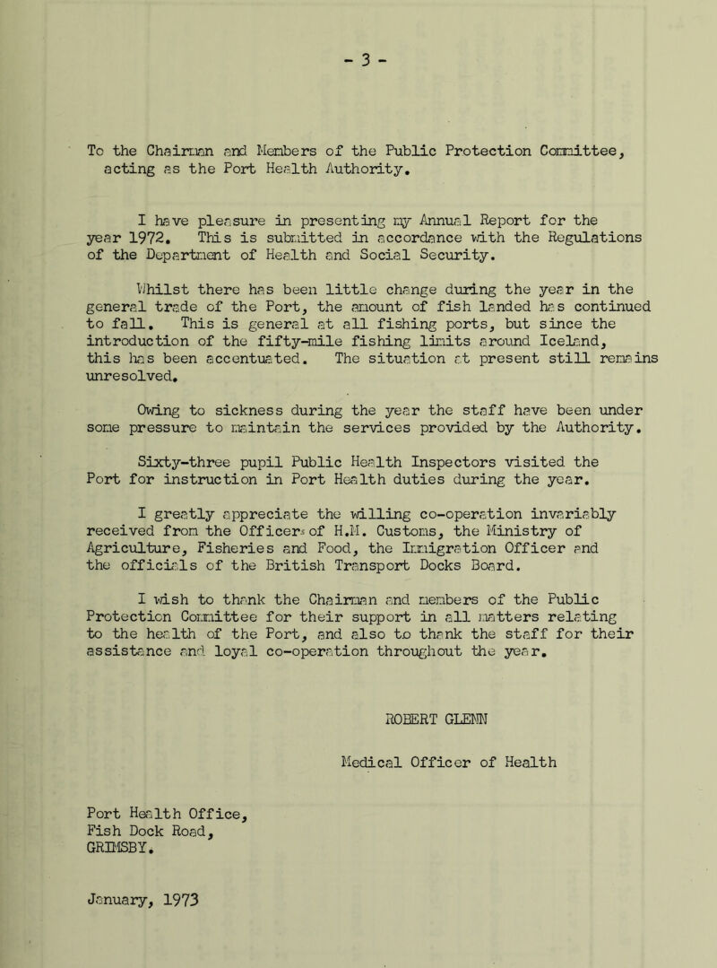 To the Chairman and Members of the Public Protection Committee, .•acting as the Port Health Authority. I have pleasure in presenting my Annual Report for the year 1972. This is submitted in accordance with the Regulations of the Department of Health and Social Security. Whilst there has been little change during the year in the general trade of the Port, the amount of fish landed has continued to fall. This is general at all fishing ports, but since the introduction of the fifty-mile fishing limits around Iceland, this has been accentuated. The situation at present still remains unresolved. Owing to sickness during the year the staff have been under some pressure to maintain the services provided by the Authority. Sixty-three pupil Public Health Inspectors visited the Port for instruction in Port Health duties during the year. I greatly appreciate the willing co-operation invariably received from the Off icer^-of H.M. Customs, the Ministry of Agriculture, Fisheries and Food, the Immigration Officer and the officials of the British Transport Docks Board. I wish to thank the Chairman and members of the Public Protection Committee for their support in all matters relating to the health of the Port, and also t.o thank the staff for their assistance and loyal co-operation throughout the year. ROBERT GLENN Medical Officer of Health Port Health Office, Fish Dock Road, GRIMSBY • January, 1973