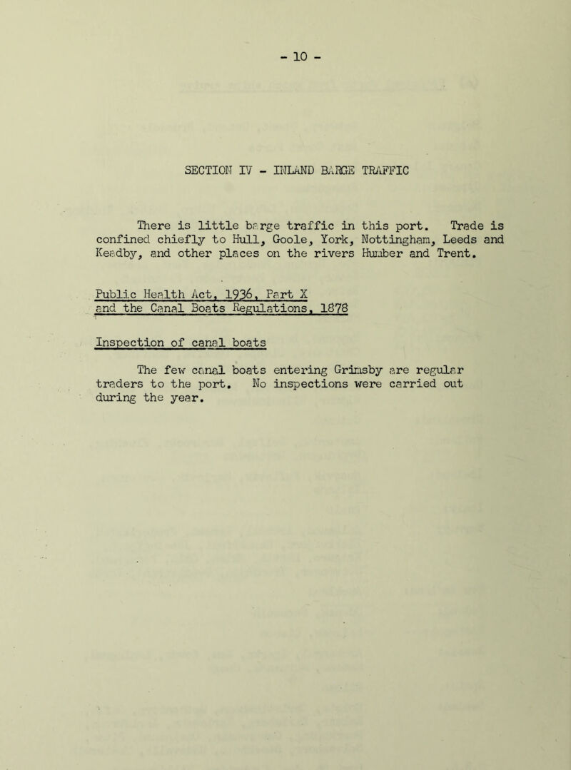 SECTION IV - INLAND BADGE TRAFFIC There is little barge traffic in this port. Trade is confined chiefly to Hull, Goole, York, Nottingham, Leeds and Keadby, and other places on the rivers Humber and Trent. Public Health Act, 1936, Part X and the Canal Boats Regulations, 1G78 Inspection of canal boats The few canal boats entering Grimsby are regular traders to the port. No inspections were carried out during the year.