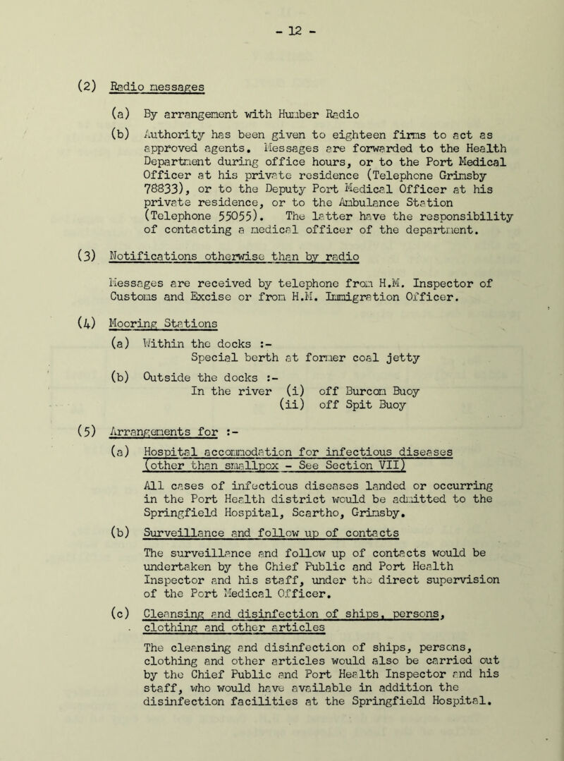 (2) Radio messages (a) By arrangement with Humber Radio (b) Authority has been given to eighteen firms to act as approved agents. Messages are forwarded to the Health Department during office hours, or to the Port Medical Officer at his private residence (Telephone Grimsby 78833), or to the Deputy Port Medical Officer at his private residence, or to the Ambulance Station (Telephone 55055). The latter have the responsibility of contacting a medical officer of the department. (3) Notifications otherwise than by radio Messages are received by telephone from H.M. Inspector of Customs and Excise or from H.M. Immigration Officer. (4) Mooring Stations (a) Within the docks Special berth at former coal jetty (b) Outside the docks In the river (i) off Burcon Buoy (ii) off Spit Buoy (5) Arrangements for :- (a) Hospital accommodation for infectious diseases (other than smallpox - See Section VIIj All cases of infectious diseases landed or occurring in the Port Health district \\rould be admitted to the Springfield Hospital, Scartho, Grimsby. (b) Surveillance and follow up of contacts The surveillance and follow up of contacts would be undertaken by the Chief Public and Port Health Inspector and his staff, under the direct supervision of the Port Medical Officer. (c) Cleansing and disinfection of ships, persons. . clothing and other articles The cleansing and disinfection of ships, persons, clothing and other articles would also be carried out by the Chief Public and Port Health Inspector and his staff, who would have available in addition the disinfection facilities at the Springfield Hospital.