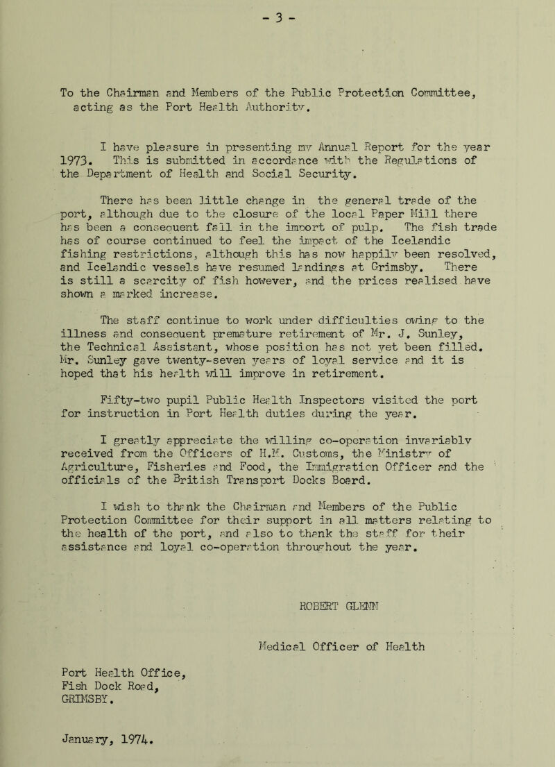 To the Chairman and Members of the Public Protection Committee, acting as the Port Health Authority. I have pleasure in presenting my Annual Report for the year 1973. This is submitted in accordance with the Regulations of the Department of Health and Social Security. There has been little change in the general trade of the port, although due to the closure of the local Paper Mill there has been a consequent fall in the imoort of pulp. The fish trade has of course continued to feel the impact of the Icelandic fishing restrictions, although this has now happily been resolved, and Icelandic vessels have resumed landings at Grimsby. There is still a scarcity of fish hoxirever, and the prices realised have shown a. marked increase. The staff continue to work under difficulties owing to the illness and conseouent premature retirement of Mr. J. Sunley, the Technical Assistant, whose position has not yet been filled. Mr. Sunley gave twenty-seven years of loyal service and it is hoped that his health will improve in retirement. Fifty-two pupil Public Health Inspectors visited the port for instruction in Port Health duties during the year. I greatly appreciate the willing co-operation invariably received from the Officers of H.M. Customs, the Ministry of Agriculture, Fisheries and Food, the Immigration Officer and the officials of the British Transport Docks Board. I wish to thank the Chairman and Members of the Public Protection Committee for their support in all. matters relating to the health of the port, and also to thank the staff for their assistance and loyal co-operation throughout the year. ROBERT GLENN Medical Officer of Health Port Health Office, Fish Dock Road, GRIMSBY. January, 1974